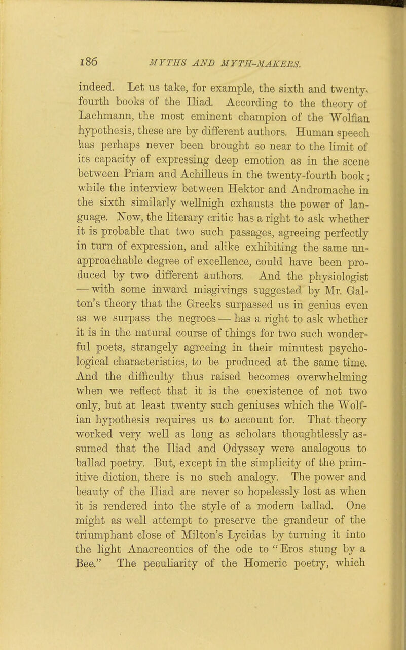 indeed. Let us take, for example, the sixth and twenty^ fourth books of the Iliad. According to the theory of Lachmann, the most eminent champion of the Wolfian hypothesis, these are by different authors. Human speech has perhaps never been brought so near to the limit of its capacity of expressing deep emotion as in the scene between Priam and Achilleus in the twenty-fourth book; while the interview between Hektor and Andromache in the sixth similarly wellnigh exhausts the power of lan- guage. Now, the literary critic has a right to ask whether it is probable that two such passages, agreeing perfectly in tm-n of expression, and alike exhibiting the same un- approachable degree of excellence, could have been pro- duced by two different authors. And the physiologist — with some inward misgivings suggested by Mr. Gal- ton's theory that the Greeks surpassed us in genius even as we surpass the negroes — has a right to ask whether it is in the natural course of things for two such wonder- ful poets, strangely agreeing in their minutest psycho- logical characteristics, to be produced at the same time. And the difficulty thus raised becomes overwhelming when we reflect that it is the coexistence of not two only, but at least twenty such geniuses which the Wolf- ian hypothesis requires us to account for. That theory worked very well as long as scholars thoughtlessly as- sumed that the Iliad and Odyssey were analogous to ballad poetry. But, except in the simplicity of the prim- itive diction, there is no such analogy. The power and beauty of the Iliad are never so hopelessly lost as when it is rendered into the style of a modern ballad. One might as well attempt to preserve the grandeur of the triumphant close of Milton's Lycidas by turning it into the light Anacreontics of the ode to Eros stung by a Bee. The peculiarity of the Homeric poetry, which