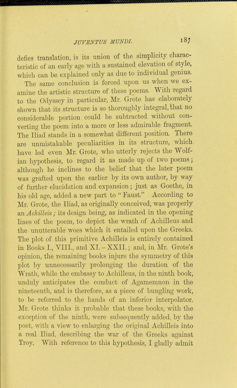 18; defies translation, is its union of the simplicity charac- teristic of an early age with a sustained elevation of style, which can be explained only as due to individual genius. The same conclusion is forced upon us when we ex- amine the artistic structure of these poems. With regard to the Odyssey in particular, Mr. Grote has elaborately shown that its structure is so thoroughly integral, that no considerable portion could be subtracted without con- verting the poem into a more or less admirable fragment. The Ihad stands in a somewhat different position. There are unmistakable peculiarities m its structure, which have led even Mr. Grote, who utterly rejects the Wolf- ian hypothesis, to regard it as made up of two poems; although he inclines to the belief that the later poem was grafted upon the earher by its own author, by way of further elucidation and expansion; just as Goethe, in his old age, added a new part to Faust. According to Mr. Grote, the Ihad, as originally conceived, was properly an AcMUeis; its design being, as indicated in the opening lines of the poem, to depict the wath of Achilleus and the unutterable woes which it entailed upon the Greeks. The plot of this primitive Achilleis is entirely contained in Books I., YIIL, and XI. - XXII.; and, in Mr. Grote's opinion, the remaining books injure the symmetry of this plot by unnecessarily prolonging the duration of the Wrath, while the embassy to Achilleus, in the ninth book, unduly anticipates the conduct of Agamemnon in the nineteenth, and is therefore, as a piece of bungling work, to be referred to the hands of an inferior interpolator. Mr. Grote thinks it probable that these books, with the exception of the ninth, were subsequently addedj by the poet, with a view to enlarging the original Achilleis into a real Iliad, describing the war of the Greeks against Troy. With reference to tliis hypothesis, I gladly admit