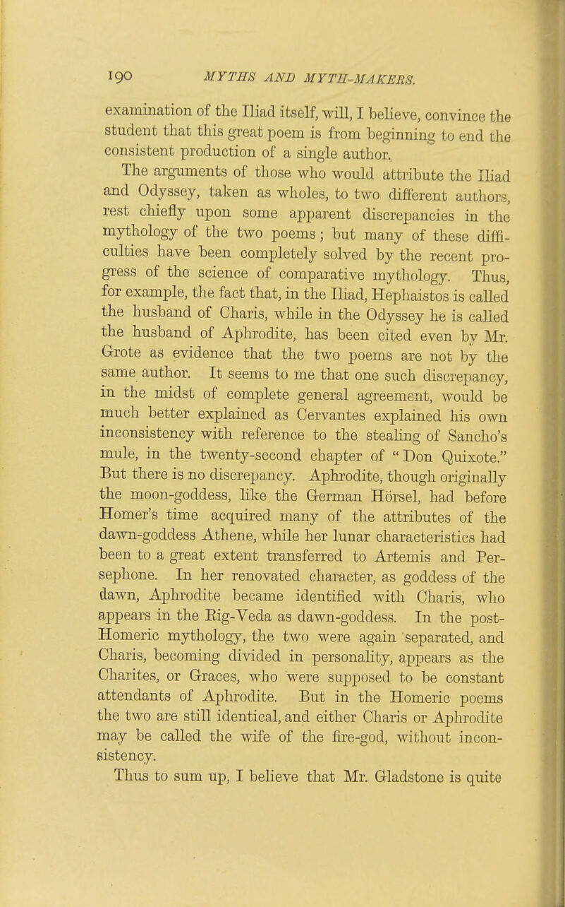 examination of the Iliad itself, wiU, I believe, convince the student that this great poem is from beginning to end the consistent production of a single author. The arguments of those who would attribute the Iliad and Odyssey, taken as wholes, to two different authors, rest chiefly upon some apparent discrepancies in the mythology of the two poems; but many of these diffi- culties have been completely solved by the recent pro- gress of the science of comparative mythology. Thus, for example, the fact that, in the Iliad, Hephaistos is called the husband of Charis, while in the Odyssey he is called the husband of Aphrodite, has been cited even by Mr. Grote as evidence that the two poems are not by the same author. It seems to me that one such discrepancy, in the midst of complete general agreement, would be much better explained as Cervantes explained Ms own inconsistency with reference to the steahng of Sancho's mule, in the twenty-second chapter of Don Quixote. But there is no discrepancy. Aphrodite, though originally the moon-goddess, like the German Horsel, had before Homer's time acquired many of the attributes of the dawn-goddess Athene, while her lunar characteristics had been to a great extent transferred to Artemis and Per- sephone. In her renovated cha.racter, as goddess of the dawn. Aphrodite became identified with Charis, who appears in the Eig-Veda as dawn-goddess. In the post- Homeric mythology, the two were again separated, and Charis, becoming divided in personahty, appears as the Charites, or Graces, who were supposed to be constant attendants of Aphrodite. But in the Homeric poems the two are still identical, and either Charis or Aphrodite may be called the wife of the fire-god, without incon- sistency. Thus to sum up, I believe that Mr. Gladstone is quite