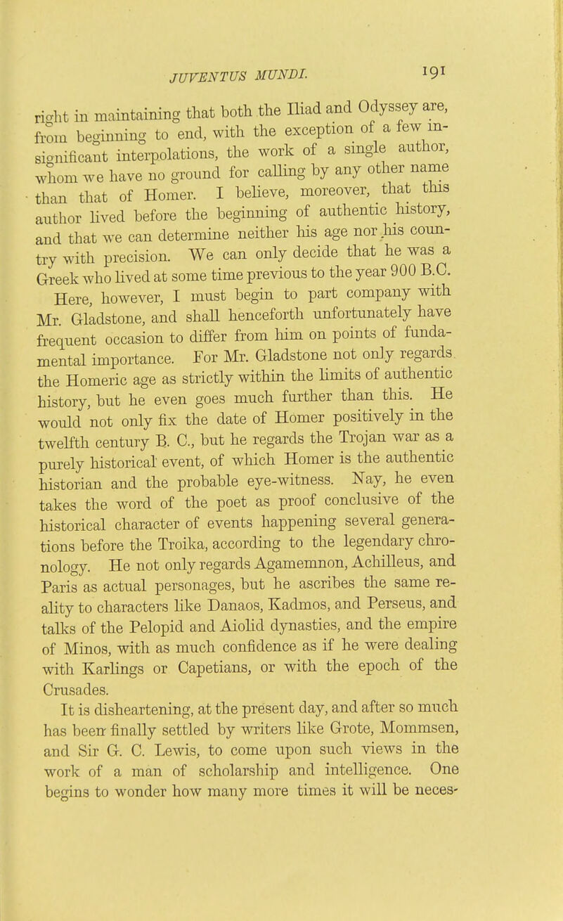riaht in maintaining that both the Iliad and Odyssey are, from beginning to end, with the exception of a few m- sionificant interpolations, the work of a smgle author, whom we have no ground for caUing by any other name than that of Homer. I believe, moreover, that this autlior Hved before the beginnmg of authentic history, and that we can determine neither Ms age nor .his coun- try with precision. We can only decide that he was a Greek Avho lived at some time previous to the year 900 B.C. Here, however, I must begin to part company with Mr. Gladstone, and shaU henceforth unfortunately have freciuent occasion to differ from him on points of funda- mental importance. For Mr. Gladstone not only regards, the Homeric age as strictly within the limits of authentic history, but he even goes much further than this. He would not only fix the date of Homer positively in the tweKth century B. C, but he regards the Trojan war as a purely historical event, of which Homer is the authentic historian and the probable eye-witness. Nay, he even takes the word of the poet as proof conclusive of the historical character of events happening several genera- tions before the Troika, according to the legendary chro- nology. He not only regards Agamemnon, Achilleus, and Paris as actual personages, but he ascribes the same re- ality to characters like Danaos, Kadmos, and Perseus, and talks of the Pelopid and Aiolid dynasties, and the empire of Minos, with as much confidence as if he were dealing with Karlings or Capetians, or with the epoch of the Crusades. It is disheartening, at the present day, and after so much has been finally settled by writers like Grote, Mommsen, and Sir G. C. Lewis, to come upon such views in the work of a man of scholarship and intelligence. One begins to wonder how many more times it will be neces-