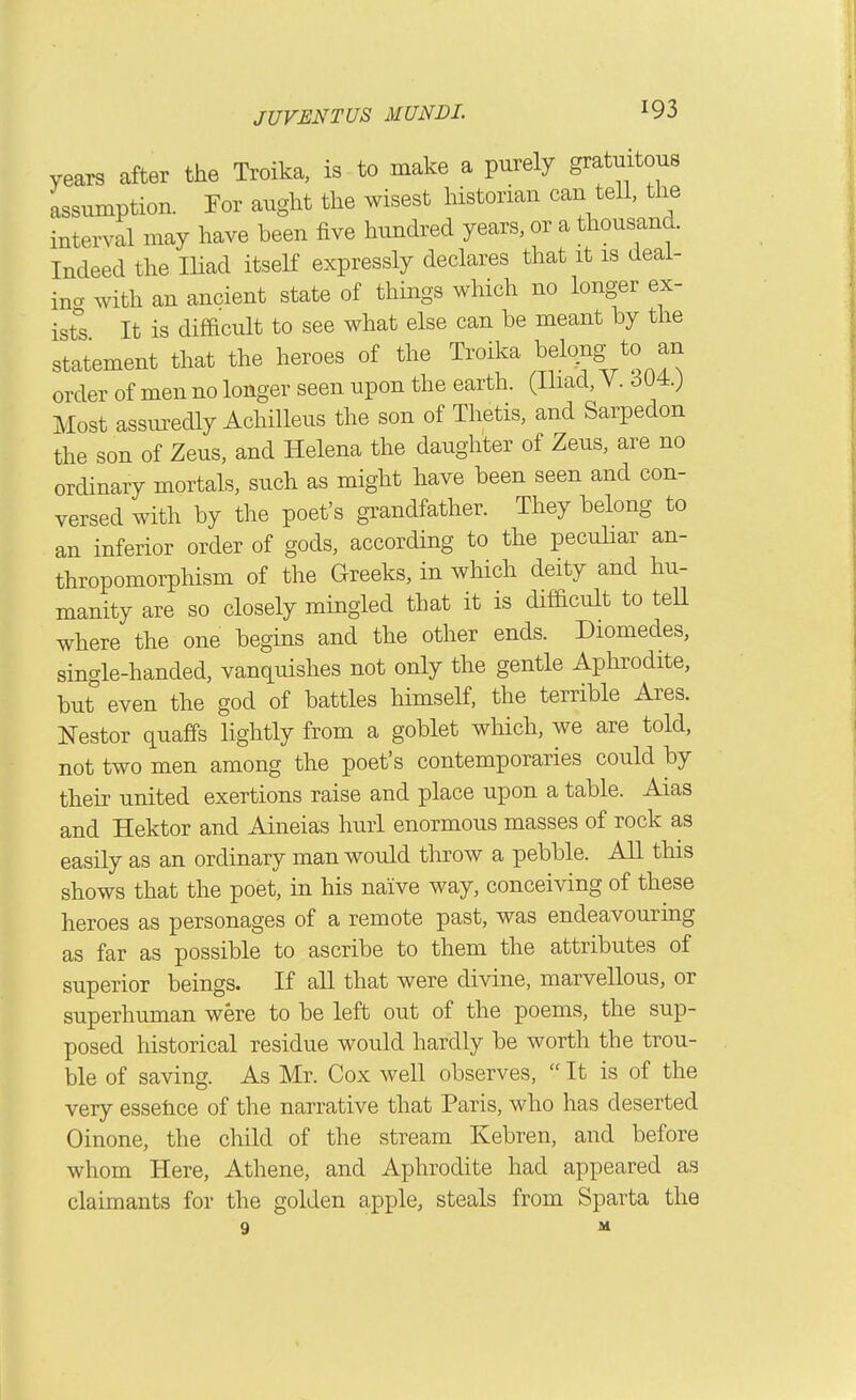 years after the Troika, is to make a purely gratuitous assumption. Tor aught the wisest historian can tell, the interval may have been five hundred years, or a thousand. Indeed the lUad itself expressly declares that it is deai- incT with an ancient state of things which no longer ex- ist^'s It is difficult to see what else can be meant by the statement that the heroes of the Troika belong/o an order of men no longer seen upon the earth. (Ihad, V. dU4.; Most assuredly Achilleus the son of Thetis, and Sarpedon the son of Zeus, and Helena the daughter of Zeus, are no ordinary mortals, such as might have been seen and con- versed with by the poet's gi-andfather. They belong to an inferior order of gods, according to the peculiar an- thropomorphism of the Greeks, in which deity and hu- manity are so closely mingled that it is difficult to teU where the one begins and the other ends. Diomedes, single-handed, vanquishes not only the gentle Aphrodite, but even the god of battles himself, the terrible Ares. Nestor quaffs lightly from a goblet which, we are told, not two men among the poet's contemporaries could by their united exertions raise and place upon a table. Aias and Hektor and Aineias hurl enormous masses of rock as easily as an ordinary man would throw a pebble. All this shows that the poet, in his naive way, conceiving of these heroes as personages of a remote past, was endeavouring as far as possible to ascribe to them the attributes of superior beings. If all that were divine, marvellous, or superhuman were to be left out of the poems, the sup- posed historical residue would hardly be worth the trou- ble of saving. As Mr. Cox well observes, It is of the very essehce of the narrative that Paris, who has deserted Oinone, the child of the stream Kebren, and before whom Here, Athene, and Aphrodite had appeared as claimants for the golden apple, steals from Sparta the