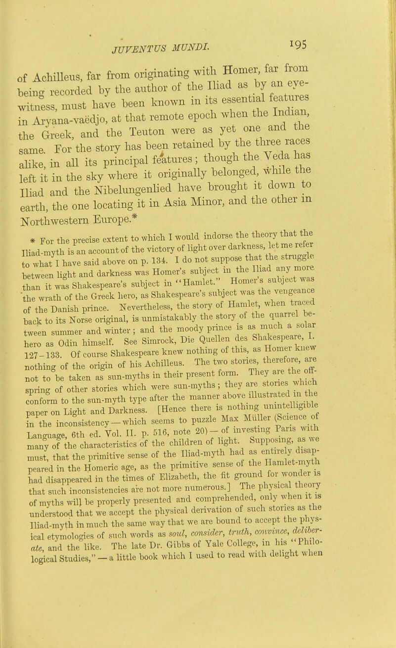 of Achilleus, far from originating with Homer, far from being recorded by the author of the Ihad as by an ev - witn°ess, must have been known in its e-nt.d featu^^^^^ in Aiyana-vaedjo, at that remote epoch when the Indian, the Greek, and the Teuton were as yet one and the same For the story has been retained by the three races aSe! in all its prLcipal feWes ; though the Veda has left it in the sky where it originally belonged, while the Iliad and the Nibelungenhed have brought it down to earth, the one locating it in Asia Minor, and the other m Northwestern Europe* * For the precise extent to wMcli I would indorse the tlieory that the IliadLyth is'an account of the victory of light over darkness et me x efe o what I have said above on p. 134. I do not suppose tha the struggle letween li.ht and darkness was Homer's subject in the Had any more ^hlr t was Shakespeare's subject in Hamlet. Homer's subject was •the wrath of the Greek hero, as Shakespeare's subject was the vengeance of the Danish prince. Nevertheless, the story of Hamlet, when traced back to its Norse original, is unmistakably the story of the quarrel he- tween summer and winter ; and the moody prince is as much a solar hero as Odin himself. See Simrock, Die Quellen des Shakespea^, L 127-133. Of course Shakespeare knew nothing of thrs, as Homer knew nothing of the origin of his Achilleus. The two stones therefore are not to\e taken as sun-myths in their present form. They are the off- spring of other stories which were sun-myths ; they are stones wh ch Sm to the sun-myth type after the manner aW mustra^jn ttje paper on Light and Darkness. [Hence there rs ff^^^^'^! [n the inconsistency-which seems to puzzle Max MuUer (Science of Lansx'age 6th ed. Vol. II. p. 516, note 20)-of investing Pans with nrn^f^he c^^^^^^^ 'f the children of light. Supposing, as we must, that the primitive sense of the Iliad-myth had as entire y chsap- peared in the Homeric age, as the primitive sense oi the Hamlet-myt^i had disappeared in the times of Elizabeth, the ht 1 tl that such inconsistencies are not more numerous.] The physical theoiy of myths will he properly presented and comprehended, only when it is understood that we accept the physical derivation of such stories as the Iliad-myth in much the same way that we are bound to accept the phys- ical etymologies of such words as soul, consider, truth, convince, dehbcr- ate, and the like. The late Dr. Gibbs of Yale College, in his ' Philo- logical Studies, - a little book which I used to read with delight when