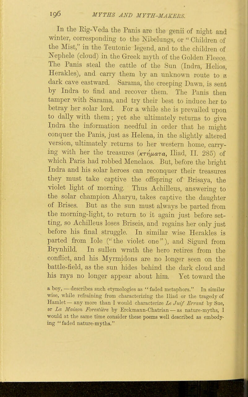 In the Rig-Veda the Panis are the genii of night and winter, corresponding to the I^ibelungs, or Children of the Mist, in the Teutonic legend, and to the children of Nephele (cloud) in the Greek myth of the Golden Fleece. The Panis steal the cattle of the Sun (Indra, Helios, Herakles), and carry them by an unknown route to a dark cave eastward. Sarama, the creeping Dawn, is sent by Indra to find and recover them. The Panis then tamper with Sarama, and try their best to induce her to betray her solar lord. For a while she is prevailed upon to daUy with them; yet she ultimately returns to give Indra the information needful in order that he might conquer the Panis, just as Helena, in the shghtly altered version, ultimately returns to her western home, carry- ing with her the treasures (/cTTj^ara, lhad, II. 285) of which Paris had robbed Menelaos. But, before the bright Indra and his solar heroes can reconquer their treasures they must take captive the offspring of Brisaya, the violet light of morning. Thus AchiUeus, answering to the solar champion Ahar3ni, takes captive the daughter of Brises. But as the sun must always be parted from the morning-Hght, to return to it again just before set- ting, so AchiUeus loses Briseis, and regains her only just before his final struggle. In similar wise Herakles is parted from lole (the violet one), and Sigurd from Brynhild. In suUen wrath the hero retires from the conflict, and his Myrmidons are no longer seen on the battle-field, as the sun hides behind the dark cloud and his rays no longer appear about him. Yet toward the a boy, — describes such etymologies as faded metaphors. In similar wise, while refraining from characterizing the Iliad or the tragedy of Hamlet — any more than I would characterize Le. Juif Errant by Sue, or La 3Iaispn Fore.stik.re, by Erckmann-Chatrian — as nature-myths, I would at the same time consider these poems well described as embody- ing faded nature-myths.