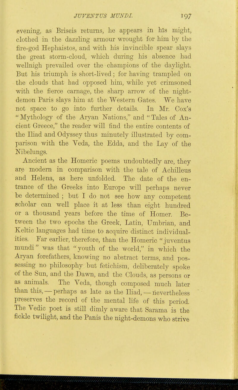 evening, as Briseis returns, he appears in his might, clothed in the dazzhng armour wrought for him by the fire-god Hephaistos, and with his invincible spear slays the gi'eat storm-cloud, wliich during his absence had wellnigh prevailed over the champions of the daylight. But his triumph is short-lived; for having trampled on the clouds that had opposed him, while yet crimsoned with the fierce carnage, the sharp arrow of the night- demon Paris slays him at the Western Gates. We have not space to go into further details. In Mr. Cox's  Mythology of the Aryan ISTations, and  Tales of An- cient Greece, the reader will find the entire contents of the Iliad and Odyssey thus minutely illustrated by com- parison with the Veda, the Edda, and the Lay of the Nibelungs. Ancient as the Homeric poems undoubtedly are, they are modern in comparison with the tale of Achilleus and Helena, as here unfolded. The date of the en- trance of the Greeks into Europe wiU perhaps never be determined ; but I do not see how any competent scholar can weU place it at less than eight hundred or a thousand years before the time of Homer. Be- tween the two epochs the Greek, Latin, Umbrian, and Keltic languages had time to acquire distinct individual- ities. Far earlier, therefore, than the Homeric  juventus mundi was that youth of the world, in which the Aryan forefathers, knowing no abstract terms, and pos- sessing no philosophy but fetichism, deliberately spoke of the Sun, and the Dawn, and the Clouds, as persons or as animals. The Veda, though composed much later than this, — perhaps as late as the Ihad, — nevertheless preserves the record of the mental life of this period. The Vedic poet is stiU dimly aware that Sarama is the fickle twilight, and the Panis the night-demons who strive