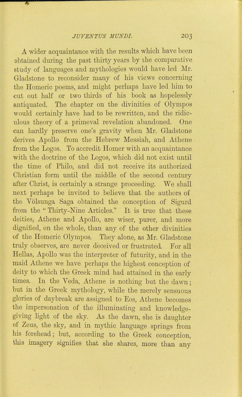 A wider acquaintance with the results which have been obtained duiing the past thirty years by ihe comparative study of languages and mythologies would have led Mr. Gladstone to reconsider many of his views concerning the Homeric poems, and might perhaps have led him to cut out half or two thirds of his book as hopelessly antiquated. The chapter on the divinities of Olympos would certainly have had to be rewritten, and the ridic- ulous theory of a primeval revelation abandoned. One can hardly preserve one's gravity when Mr. Gladstone derives Apollo from the Hebrew Messiah, and Athene from the Logos. To accredit Homer with an acquaintance with the doctrine of the Logos, which did not exist until the time of Philo, and did not receive its authorized Christian form until the middle of the second century after Christ, is certainly a strange proceeding. We shall next perhaps be invited to believe that the authors of the Volsunga Saga obtained the conception of Sigurd from the  Thirty-Nine Articles. It is true that these deitiesy Athene and Apollo, are wiser, purer, and more dignified, on the whole, than any of the other divinities of the Homeric Olympos. They alone, as Mr. Gladstone truly observes, are never deceived or frustrated. For all Hellas, Apollo was the interpreter of futurity, and in the maid Athene we have perhaps the highest conception of deity to which the Greek mind had attained in the early times. In the Veda, Athene is nothing but the dawn; but in the Greek mythology, while the merely sensuous glories of daybreak are assigned to Eos, Athene becomes the impersonation of the illuminating and knowledge- giving light of the sky. As the dawn, she is daughter of Zeus, the sky, and in mythic language springs from his forehead; but, according to the Greek conception, this imagery signifies that she shares, more than any