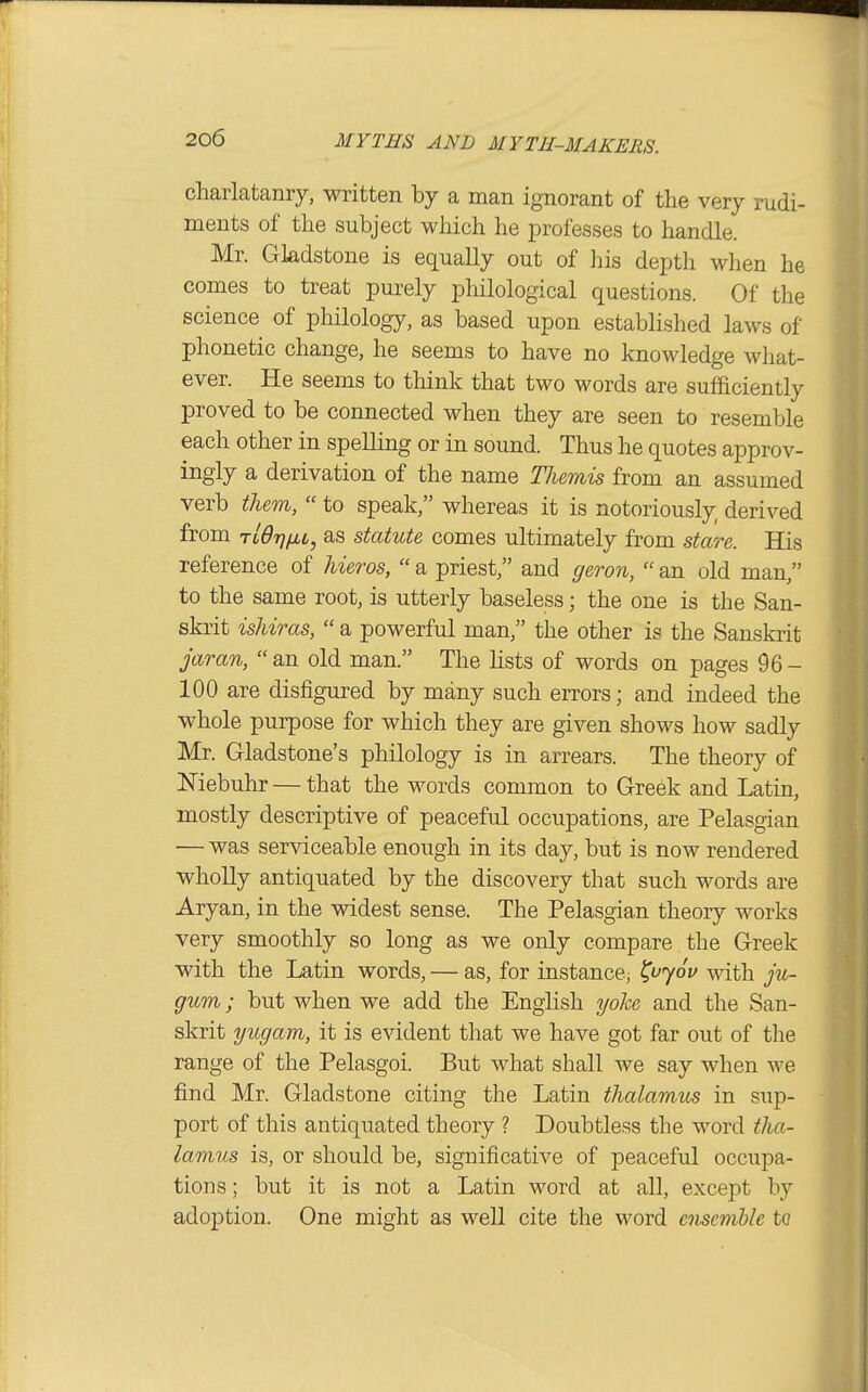 charlataniy, written by a man ignorant of the very rudi- ments of the subject which he professes to hancQe. Mr. Gladstone is equally out of his depth when he comes to treat purely pMlological questions. Of the science of philology, as based upon estabhshed laws of phonetic change, he seems to have no knowledge what- ever. He seems to think that two words are sufficiently proved to be connected when they are seen to resemble each other in spelling or in sound. Thus he quotes approv- ingly a derivation of the name Themis from an assumed verb them,  to speak, whereas it is notoriously derived from rlOrjfiL, as statute comes ultimately from stare. His reference of hieros,  a priest, and geron,  an old man, to the same root, is utterly baseless; the one is the San- skrit ishiras,  a powerful man, the other is the Sanskrit jaran, an old man. The hsts of words on pages 96- 100 are disfigured by many such errors; and indeed the whole purpose for which they are given shows how sadly Mr. Gladstone's philology is in arrears. The theory of Niebuhr — that the words common to Greek and Latin, mostly descriptive of peaceful occupations, are Pelasgian — was serviceable enough in its day, but is now rendered wholly antiquated by the discovery that such words are Aryan, in the widest sense. The Pelasgian theory works very smoothly so long as we only compare the Greek with the Latin words, — as, for instance; 701/ with ju- gum; but when we add the English yoke and the San- skrit yugam, it is evident that we have got far out of the range of the Pelasgoi. But what shall we say when we find Mr. Gladstone citing the Latin thalamus in sup- port of this antiquated theory ? Doubtless the word tha- lamus is, or should be, significative of peaceful occupa- tions ; but it is not a Latin word at all, except by adoption. One might as well cite the word ensemble to