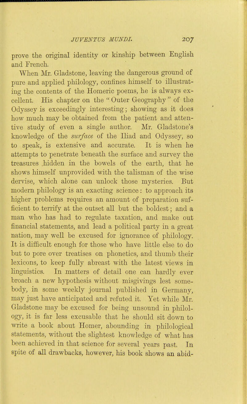 prove the original identity or kinship between English and French. When Mr. Gladstone, leaving the dangerous ground of pure and applied philology, confines himseK to illustrat- ing the contents of the Homeric poems, he is always ex- cellent. His chapter on the  Outer Geography  of the Odyssey is exceedingly interesting; showing as it does how much may be obtained from the patient and atten- tive study of even a single author. Mr. Gladstone's knowledge of the surface of the Iliad and Odyssey, so to speak, is extensive and accurate. It is when he attempts to penetrate beneath the surface and survey the treasures .hidden in the bowels of the earth, that he shows himself unprovided with the talisman of the wise dervise, which alone can unlock those mysteries. But modern philology is an exacting science: to approach its higher problems requires an amount of preparation suf- ficient to terrify at the outset aU but the boldest; and a man who has had to regulate taxation, and make out financial statements, and lead a political party in a great nation, may well be excused for ignorance of philology. It is difficult enough for those who have little else to do but to pore over treatises on phonetics, and thumb their lexicons, to keep fully abreast with the latest views in linguistics. In matters of detail one can hardly ever broach a new hypothesis without misgivings lest some- body, in some weekly journal published in Germany, may just have anticipated and refuted it. Yet while Mr. Gladstone may be excused for being unsound in philol- ogy, it is far less excusable that he should sit down to write a book about Homer, abounding in philological statements, without the slightest knowledge of what has been achieved in that science for several years past. In spite of aU drawbacks, however, his book shows an abid-