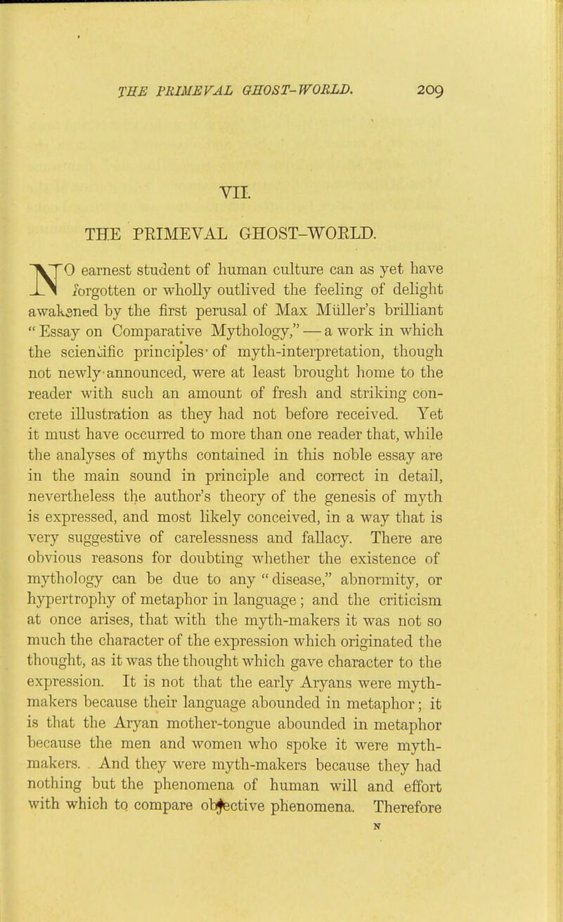 VII. THE PRIMEVAL GHOST-WORLD. NO earnest student of human culture can as yet have iorgotten or whoUy outlived the feeling of delight awaksned by the first perusal of Max Mliller's brilliant  Essay on Comparative Mythology, — a work in which the scienoific principles-of myth-interpretation, though not newly'announced, were at least brought home to the reader with such an amount of fresh and striking con- crete illustration as they had not before received. Yet it must have occurred to more than one reader that, while the analyses of myths contained in this noble essay are in the main sound in principle and correct in detail, nevertheless the author's theory of the genesis of myth is expressed, and most likely conceived, in a way that is very suggestive of carelessness and fallacy. There are obvious reasons for doubting whether the existence of mythology can be due to any  disease, abnormity, or hypertrophy of metaphor in language ; and the criticism at once arises, that with the myth-makers it was not so much the character of the expression which originated the thought, as it was the thought which gave character to the expression. It is not that the early Aryans were myth- makers because their language abounded in metaphor; it is that the Aryan mother-tongue abounded in metaphor because the men and women who spoke it were myth- makers. And they were myth-makers because they had nothing but the phenomena of human will and effort with which to compare ob^ctive phenomena. Therefore
