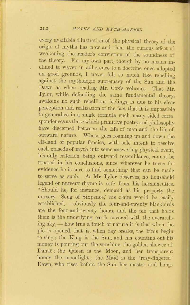 every available illustration of tlie physical theory of the origin of myths has now and then the curious effect of weakening the reader's conviction of the soundness of the theory. Tor my own part, though by no means in- clined to waver in adherence to a doctrine once adopted on good grounds, I never felt so much like rebelling against the mythologic supremacy of the Sun and the Dawn as when reading Mr. Cox's volumes. That Mr. Tylor, while defending the same fundamental theory, awakens no such rebellious feelings, is due to Ms clear perception and realization of the fact that it is impossible to generalize in a single formula such m.any-sided corre- spondences as those which primitive poetry and philosophy have discerned between the life of man and the life of outward nature. Wlioso goes roaming up and down the elf-land of popular fancies, with sole intent to resolve each episode of myth into some answering physical event, his only criterion being outward resemblance, cannot be trusted in his conclusions, since wherever he turns for evidence he is sure to find something that can be made to serve as such. As Mr. Tylor observes, no household legend or nursery rhyme is safe from his hermeneutics. Should he, for instance, demand as his property the nursery 'Song of Sixpence,' his claim would be easily established, — obviously the four-and-twenty blackbirds are the four-and-twenty hours, and the pie that holds them is the underlying earth covered with the overarch- ing sky, — how true a touch of nature it is that when the pie is opened, that is, when day breaks, the birds begin to sing; the King is the Sun, and his counting out his money is pouring out the sunshine, the golden shower of Danae; the Queen is the Moon, and her transparent honey the moonlight; the Maid is the ' rosy-fingered'' Dawn, who rises before the Sun, her master, and hangs