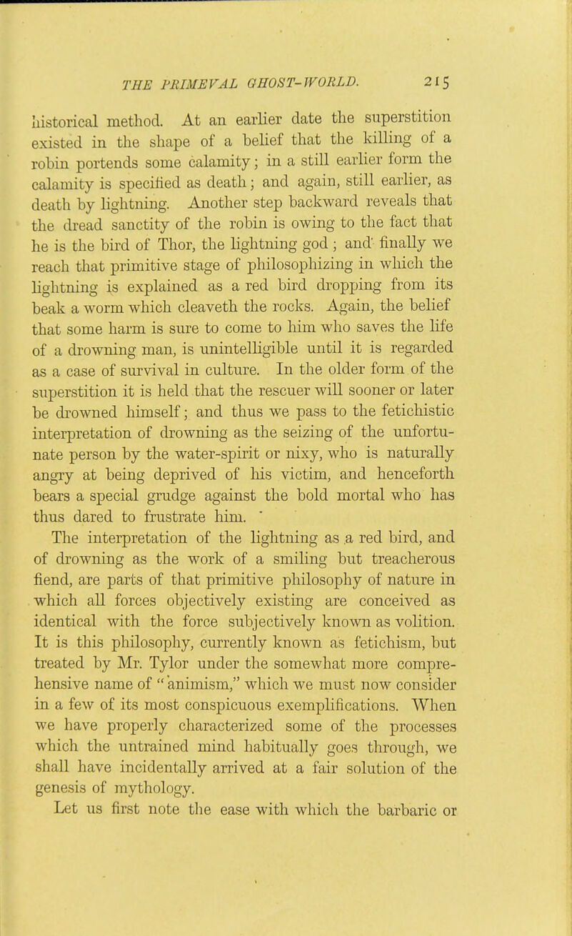 historical method. At an earlier date the superstition existed in the shape of a belief that the killing of a robin portends some calamity; in a still earlier form the calamity is specified as death; and again, still earlier, as death by lightning. Another step backward reveals that the dread sanctity of the robin is owing to the fact that he is the bird of Thor, the lightning god ; and' finally we reach that primitive stage of philosophizing in which the lightning is explained as a red bird dropping from its beak a worm which cleaveth the rocks. Again, the belief that some harm is sure to come to him who saves the life of a drowning man, is unintelligible until it is regarded as a case of survival in culture. In the older form of the superstition it is held that the rescuer will sooner or later be drowned himself; and thus we pass to the fetichistic interpretation of drowning as the seizing of the unfortu- nate person by the water-spirit or nixy, who is naturally angry at being deprived of his victim, and henceforth bears a special grudge against the bold mortal who has thus dared to frustrate him. The interpretation of the lightning as .a red bird, and of drowning as the work of a smiling but treacherous fiend, are parts of that primitive philosophy of nature in which all forces objectively existing are conceived as identical with the force subjectively known as volition. It is this philosophy, currently known as fetichism, but treated by Mr. Tylor under the somewhat more compre- hensive name of animism, which we must now consider in a few of its most conspicuous exemplifications. When we have properly characterized some of the processes which the untrained mind habitually goes through, we shall have incidentally arrived at a fair solution of the genesis of mythology. Let us first note the ease with which the barbaric or