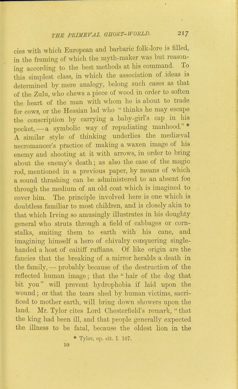 cies with whicli European and barbaric folk-lore is filled, in the framing of which the myth-maker was but reason- ing according to the best methods at liis command. To this simplest class, in wliich the association of ideas is determined by mere analogy, belong such cases as that of the Zulu, who chews a piece of wood in order to soften the heart of the man with whom he is about to trade for cows, or the Hessian lad who thinks he may escape the conscription by carrying a baby-girl's cap in his pocket, —a symbolic way of repudiating manhood.* A similar style- of thinking underlies the mediaeval necromancer's practice of making a waxen image of his enemy and shooting at it with arrows, in order to bring about the enemy's death; as also the case of the magic rod, mentioned in a previous paper, by means of which a sound thrashing can be administered to an absent foe through the medium of an old coat wliich is imagined to cover him. The principle involved here is one which is doubtless familiar to most children, and is closely akin to that which Irving so amusingly illustrates in his doughty general who struts through a field of cabbages or corn- stalks, smiting them to earth with his cane, and imagining himself a hero of chivalry conquering single- handed a host of caitiff ruifians. Of like origin are the fancies that the breaking of a mirror heralds a death in the family, — probably because of the destruction of the reflected human image; that the hair of the dog that bit you will prevent hydrophobia if laid upon the wound; or that the tears shed by human victims, sacri- ficed to mother earth, will bring down showers upon the land. Mr. Tylor cites Lord Chesterfield's remark, that the king had been ill, and that people generally expected the illness to be fatal, because the oldest lion in the * Tylor, op. cit. I. 107. 10
