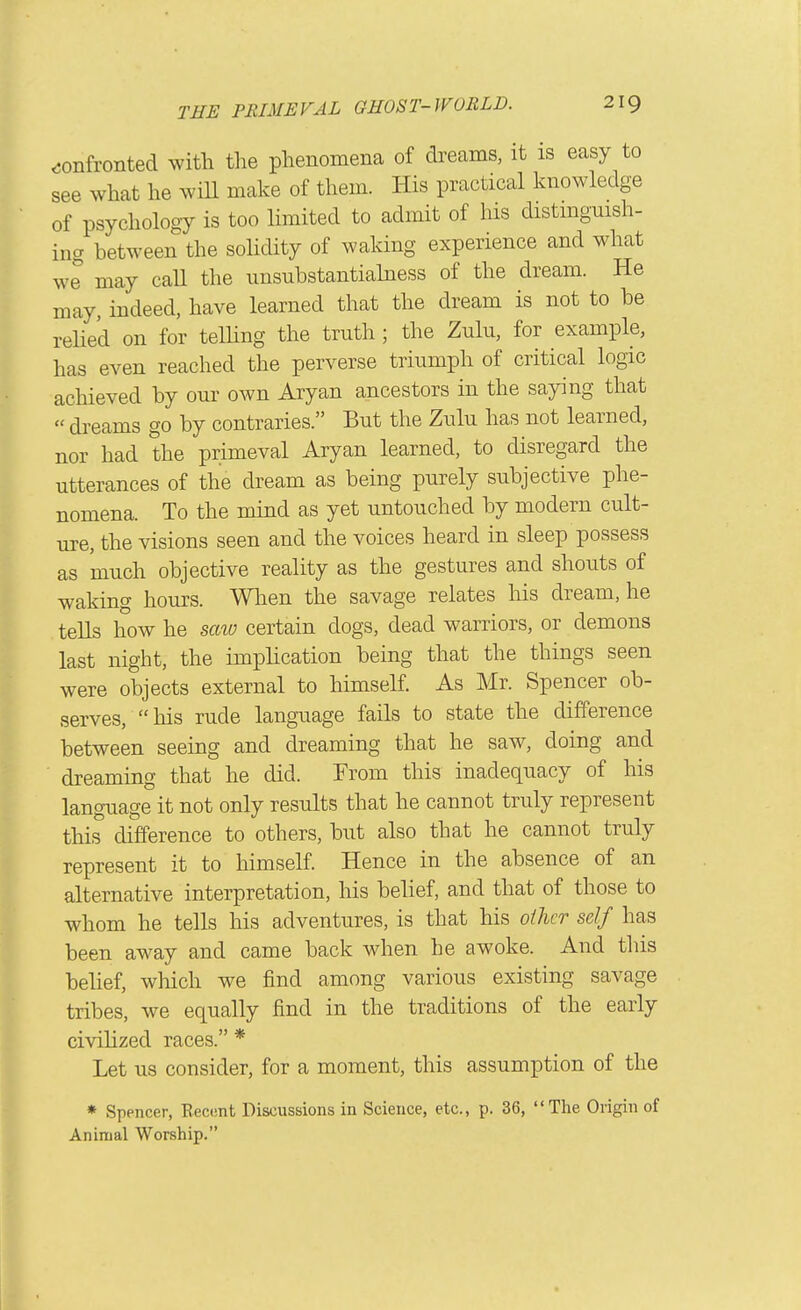 <;onfronted with the phenomena of dreams, it is easy to see what he wiU make of them. His practical knowledge of psychology is too limited to admit of his distmgmsh- ina between the soUdity of waking experience and what we may call the unsubstantiahiess of the dream. He may, indeed, have learned that the dream is not to be rehed on for telhng the truth; the Zulu, for example, has even reached the perverse triumph of critical logic achieved by our own Aryan ancestors in the saying that dreams go by contraries. But the Zulu has not learned, nor had the primeval Aryan learned, to disregard the utterances of the dream as being purely subjective phe- nomena. To the mind as yet untouched by modern cult- ure, the visions seen and the voices heard in sleep possess as much objective reality as the gestures and shouts of waking hours. Wlien the savage relates his dream, he tells how he scm certain dogs, dead warriors, or demons last night, the imphcation being that the things seen were objects external to himself. As Mr. Spencer ob- serves, his rude language fails to state the difference between seeing and dreaming that he saw, doing and dreaming that he did. From this inadequacy of his language it not only results that he cannot truly represent this difference to others, but also that he cannot truly represent it to himself. Hence in the absence of an alternative interpretation, his belief, and that of those to whom he tells his adventures, is that his oilier self has been away and came back when he awoke. And this belief, which we find among various existing savage tribes, we equally find in the traditions of the early civilized races. * Let us consider, for a moment, this assumption of the * Spencer, Eecimt Discussions in Science, etc., p. 36, The Origin of Animal Worship.
