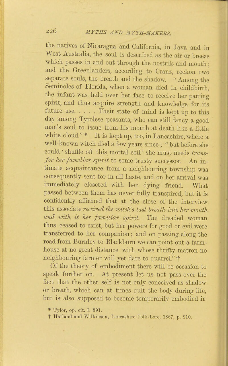 the natives of NicaragTia and California, in Java and in West Australia, the soul is described as the air or breeze which passes in and out through the nostrils and mouth; and the Greenlanders, according to Cranz, reckon two separate souls, the breath and the shadow.  Among the Seminoles of Florida, when a woman died in childbirth, the infant was held over her face to receive her parting spirit, and thus acquire strength and knowledge for its future use Their state of mind is kept up to this day among Tyrolese peasants, who can still fancy a good man's soul to issue from his mouth at death like a little white cloud. * It is kept up, too, in Lancashire, where a well-known witch died a few years since ;  but before she could ' shuffle off this mortal coil' she must needs traTis- fer her familiar spirit to some trusty successor. An in- timate acquaintance from a neighboming township was consequently sent for in all haste, and on her arrival was immediately closeted with her dying friend. What passed between them has never fully transpired, but it is confidently af&rmed that at the close of the inter\'iew this associate received the witch's last breath into her mouth and with it her familiar spirit. The dreaded woman thus ceased to exist, but her powers for good or evil were transferred to her companion; and on passing along the road from Burnley to Blackburn we can point out a farm- house at no great distance with whose thrifty matron no neighbouring farmer will yet dare to quarrel. -f Of the theory of embodiment there will be occasion to speak further on. At present let us not pass over the fact that the other self is not only conceived as shadow or breath, which can at times quit the body during hfe, but is also supposed to become temporarily embodied iu * Tylor, op. cit. I. 391. t Harland and Wilkinson, Lancashire Folk-Lore, 1867, p. 210.