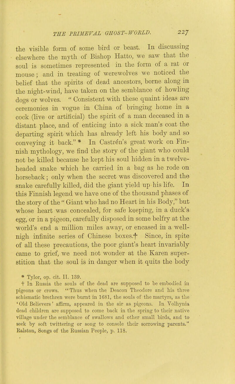 the visible form of some bird or beast. In discussing elsewhere the myth of Bishop Hatto, we saw that the soiil is sometimes represented in the form of a rat or mouse; and in treating of werewolves we noticed the belief that the spirits of dead ancestors, borne along in the night-wind, have taken on the semblance of howling dogs or wolves.  Consistent with these q[uaint ideas are ceremonies in vogue in China of bringing home in a cock (live or artificial) the spirit of a man deceased in a distant place, and of enticing into a sick man's coat the departing spirit which has already left his body and so conveying it back. * In Castr^n's great work on Fin- nish mythology, we find the story of the giant who could not be killed because he kept Ms soul hidden in a twelve- headed snake which he carried in a bag as he rode on horseback; only when the secret was discovered and the snake carefully kiUed, did the giant yield up his life. In this Finnish legend we have one of the thousand phases of the story of the  Giant who had no Heart in his Body, but whose heart was concealed, for safe keeping, in a duck's egg, or in a pigeon, carefully disposed in some belfry at the world's end a million miles away, or encased in a well- nigh infinite series of Chinese boxes.-f Since, in spite of all these precautions, the poor giant's heart invariably came to grief, we need not wonder at the Karen super- stition that the soul is in danger when it quits the body * Tylor, op. cit. II. 139. t In Eussia the souls of the dead are supposed to he emhodied iu pigeons or crows. Thus when the Deacon Theodore and his three schismatic brethren were burnt in 1681, the souls of the martyrs, as the ' Old Believers' afiBLrm, appeared in the air as pigeons. In Volhjmia dead children are supposed to come back in the spring to their native village under the semblance of swallows and other small birds, and to seek by soft twittering or soug to console their sorrowing parents. Ralston, Songs of the Russian People, p. 118.