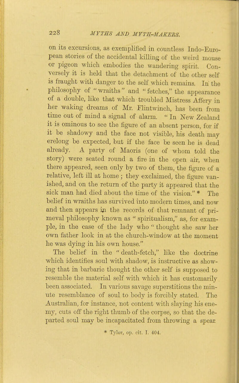 on its excursions, as exemplified in countless Indo-Euro- pean stories of the accidental killing of the weird mouse or pigeon which embodies the wandering spirit. Con- versely it is held that the detachment of the other self is fraught with danger to the self which remains. In the philosophy of wraiths and fetches, the appearance of a double, like that which troubled Mistress Affery in her waking dreams of Mr. Flintwinch, has been from time out of mind a signal of alarm.  In New Zealand it is ominous to see the figure of an absent person, for if it be shadowy and the face not visible, his death may erelong be expected, but if the face be seen he is dead already. A party of Maoris (one of whom told the story) were seated round a fire in the open air, when there appeared, seen only by two of them, the figure of a relative, left iU at home ; they exclaimed, the figure van- ished, and on the return of the party it appeared that the sick man had died about the time of the vision. * The belief in wraiths has survived into modern times, and now and then appears m the records of tliat remnant of pri- meval philosophy known as  spiritualism, as, for exam- ple, in the case of the lady who  thought she saw her own father look in at the church-window at the moment he was dying in his own house. The behef in the  death-fetch, like the doctrine which identifies soul with shadow, is instructive as show- ing that in barbaric thought the other self is supposed to resemble the material self with which it has customarily been associated. In various savage superstitions the min- ute resemblance of soul to body is forcibly stated. The Australian, for instance, not content with slaying his ene- my, cuts off the right thumb of the corpse, so that the de- parted soul may be incapacitated from throwing a spear