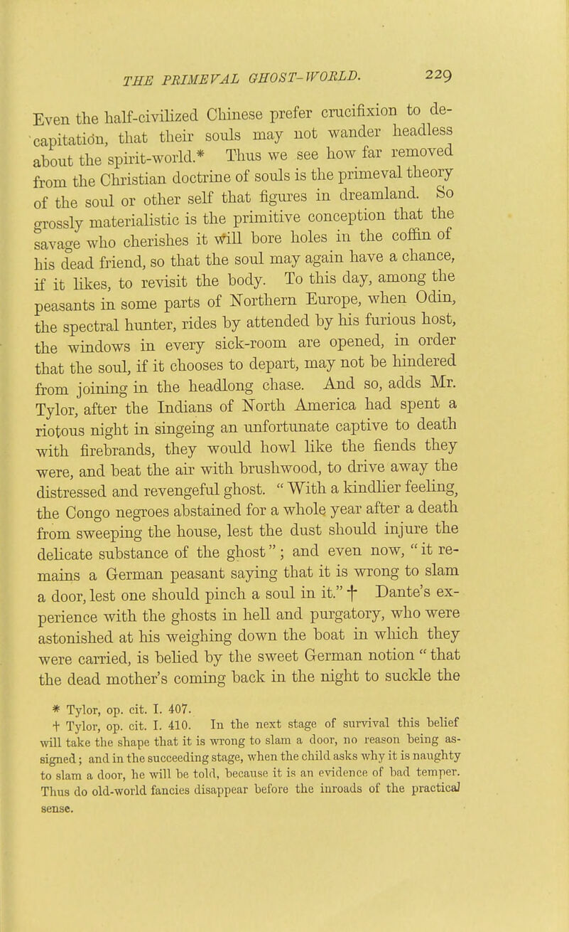 Even the liaK-civilized Chinese prefer cracifixion to de- capitation, that their souls may not wander headless about the spirit-world * Thus we see how far removed from the Christian doctrine of souls is the primeval theory of the soul or other seK that figures in dreamland. So grossly materialistic is the primitive conception that the savage who cherishes it WiU bore holes in the cofan of his dead friend, so that the soul may again have a chance, if it likes, to revisit the body. To this day, among the peasants in some parts of Northern Europe, when Odin, the spectral hunter, rides by attended by his furious host, the windows in every sick-room are opened, in order that the soul, if it chooses to depart, may not be hindered from joining in the headlong chase. And so, adds Mr. Tylor, after the Indians of North America had spent a riotous night in singeing an unfortunate captive to death with firebrands, they would howl like the fiends they were, and beat the air with brushwood, to drive away the distressed and revengeful ghost. With a kindher feeling, the Congo negroes abstained for a whole year after a death from sweeping the house, lest the dust should injure the delicate substance of the ghost ; and even now, it re- mains a German peasant saying that it is wrong to slam a door, lest one should pinch a soul in it. f Dante's ex- perience with the ghosts in hell and purgatory, who were astonished at his weighing down the boat in wliich they were carried, is belied by the sweet German notion that the dead mother's coming back in the night to suclde the * Tylor, op. cit. I. 407. + Tylor, op. cit. I. 410. In the next stage of survival this belief >vill take the shape that it is wrong to slam a door, no reason heing as- signed ; and in the succeeding stage, when the child asks why it is naughty to slam a door, he will be told, because it is an evidence of bad temper. Thus do old-world fancies disappear before the inroads of the practicaJ sense.