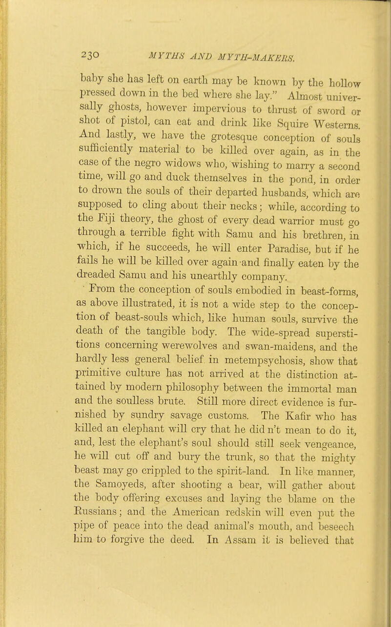 baby she has left on earth may be known by the hollow pressed down in the bed where she lay. Ahnost univer- sally ghosts, however impervious to thrust of sword or shot of pistol, can eat and drink like Squire Westerns. And lastly, we have the grotesque conception of souls sufficiently material to be killed over again, as in the case of the negro widows who, wishing to marry a second time, will go and duck themselves in the pond, in order to drown the souls of their departed husbands, which are supposed to cling about their necks; while, according to the Fiji theory, the ghost of every dead warrior must go through a terrible fight with Samu and his brethren, in which, if he succeeds, he will enter Paradise, but if he fails he will be killed over again-and finally eaten by the dreaded Samu and his unearthly company. ■ From the conception of souls embodied in beast-forms, as above illustrated, it is not a wide step to the concep- tion of beast-souls which, like human souls, survive the death of the tangible body. The wide-spread supersti- tions concerning werewolves and swan-maidens, and the hardly less general behef in metempsychosis, show that primitive culture has not arrived at the distinction at- tained by modern philosophy between the immortal man and the soulless brute. Still more direct evidence is fur- nished by sundry savage customs. The Kafir who has killed an elephant will cry that he did n't mean to do it, and, lest the elephant's soul should still seek vengeance, he will cut off and bury the trunk, so that the mighty beast may go crippled to the spirit-land. In like manner, the Samoyeds, after shooting a bear, will gather about the body offering excuses and laying the blame on the Russians; and the American redskin will even put the pipe of peace into the dead animal's mouth, and beseech him to forgive the deed. In Assam it is believed that