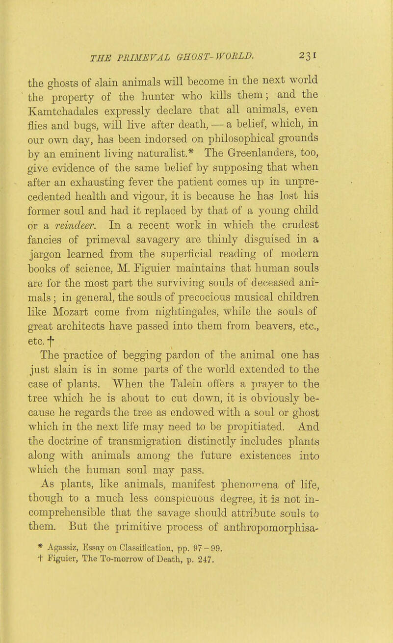the ghosis of .slain animals will become in the next world the property of the hunter who kills them; and the Kamtchadales expressly declare that all animals, even jflies and bugs, will live after death, — a belief, which, in our own day, has been indorsed on philosophical grounds by an eminent living naturahst.* The Greenlanders, too, give evidence of the same belief by supposing that when after an exhausting fever the patient comes up in unpre- cedented health and vigour, it is because he has lost his former soul and had it replaced by that of a young child or a reindeer. In a recent work in which the crudest fancies of primeval savagery are thinly disguised in a jargon learned from the superficial reading of modern books of science, M. Figuier maintains that human souls are for the most part the surviving souls of deceased ani- mals ; in general, the souls of precocious musical children like Mozart come from nightingales, while the souls of great architects have passed into them from beavers, etc., etc. -f The practice of begging pardon of the animal one has just slain is in some parts of the world extended to the case of plants. When the Talein offers a prayer to the tree which he is about to cut down, it is obviously be- cause he regards the tree as endowed with a soul or ghost which in the next life may need to be propitiated. And the doctrine of transmigration distinctly includes plants along with animals among the future existences into which the human soul may pass. As plants, like animals, manifest phenoi-nena of life, though to a much less conspicuous degree, it is not in- comprehensible that the savage should attribute souls to them. But the primitive process of anthropomorphisa- * Agassiz, Essay on Classification, pp. 97-99. + Figuier, The To-morrow of Death, p. 247.