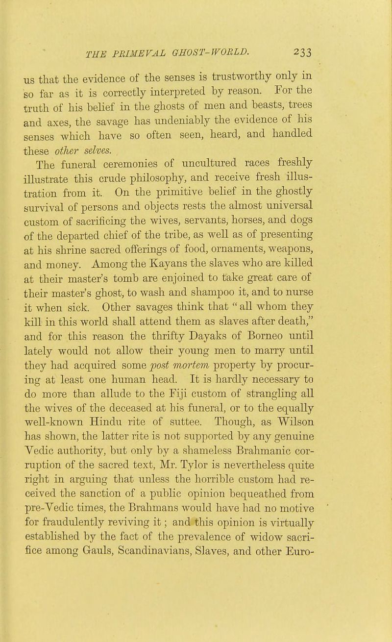 US that the evidence of the senses is trustworthy only in so far as it is correctly interpreted by reason. For the truth of his belief in the ghosts of men and beasts, trees and axes, the savage has undeniably the evidence of his senses which have so often seen, heard, and handled these other selves. The funeral ceremonies of uncultured races freshly illustrate this crude philosophy, and receive fresh illus- tration from it. On the primitive belief in the ghostly survival of persons and objects rests the almost universal custom of sacrificing the wives, servants, horses, and dogs of the departed chief of the tribe, as well as of presenting at his shrine sacred offerings of food, ornaments, weapons, and money. Among the Kayans the slaves who are killed at their master's tomb are enjoined to take great care of their master's ghost, to wash and shampoo it, and to nurse it when sick. Other savages think that  all whom they kill in this world shall attend them as slaves after death, and for this reason the thrifty Dayaks of Borneo until lately would not allow their young men to marry until they had acquired some post mortem property by procur- ing at least one human head. It is hardly necessary to do more than allude to the Fiji custom of strangling all the wives of the deceased at his funeral, or to the equally well-known Hindu rite of suttee. Though, as Wilson has shown, the latter rite is not supported by any genuine Vedic authority, but only by a shameless Brahmanic cor- ruption of the sacred text, Mr. Tylor is nevertheless quite right in arguing that unless the horrible custom had re- ceived the sanction of a public opinion bequeathed from pre-Vedic times, the Brahmans would have had no motive for fraudulently reviving it; and this opinion is virtually established by the fact of the prevalence of widow sacri- fice among Gauls, Scandinavians, Slaves, and other Euro-