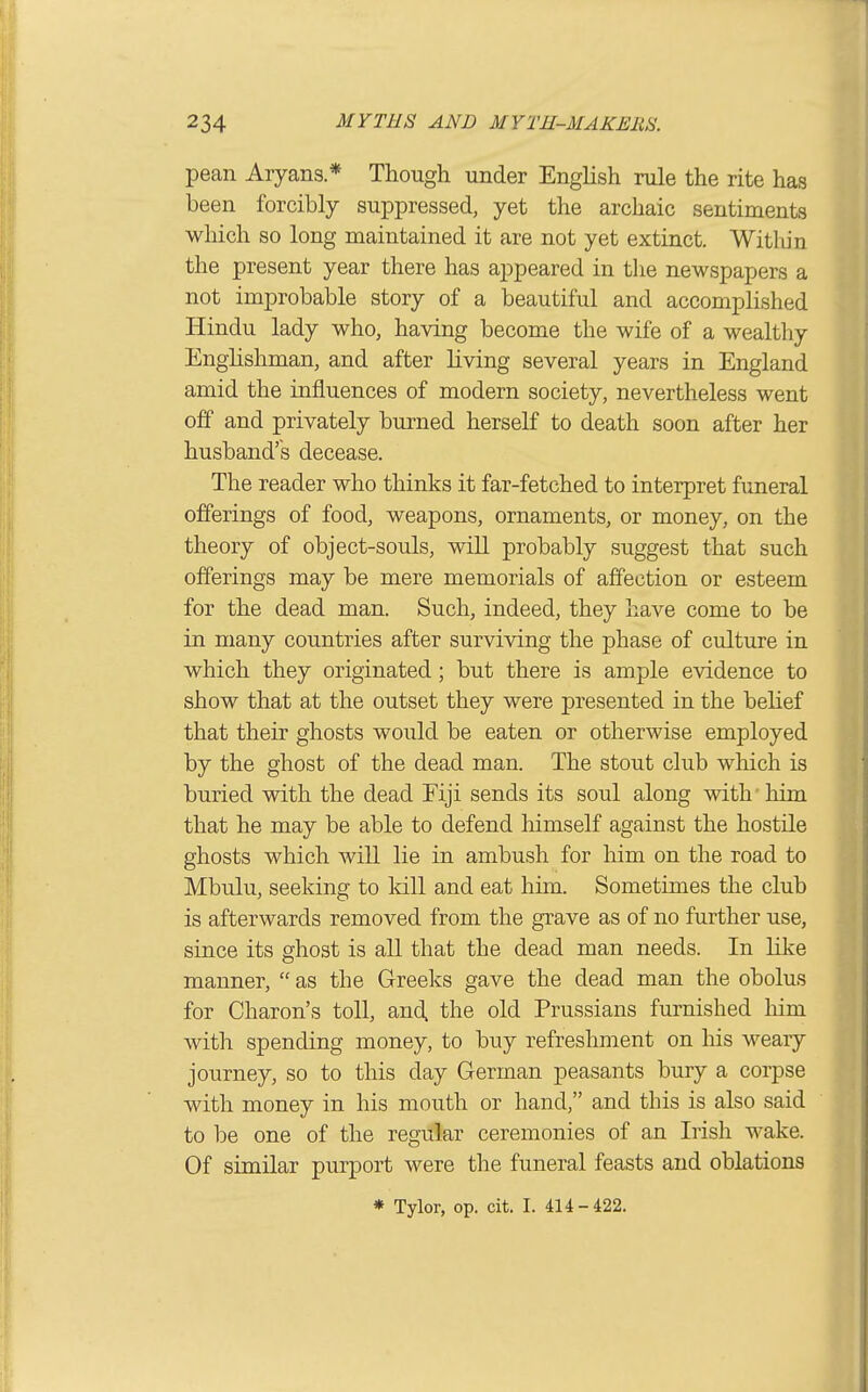 pean Aryans* Though under English rule the rite has been forcibly suppressed, yet the archaic sentiments which so long maintained it are not yet extinct. Witlun the present year there has appeared in the newspapers a not improbable story of a beautiful and accomplished Hindu lady who, having become the wife of a wealthy Enghshman, and after living several years in England amid the influences of modern society, nevertheless went off and privately burned herself to death soon after her husband's decease. The reader who thinks it far-fetched to interpret fimeral offerings of food, weapons, ornaments, or money, on the theory of object-souls, will probably suggest that such offerings may be mere memorials of affection or esteem for the dead man. Such, indeed, they have come to be in many countries after surviving the phase of culture in which they originated; but there is ample evidence to show that at the outset they were presented in the belief that their ghosts would be eaten or otherwise employed by the ghost of the dead man. The stout club which is buried with the dead Fiji sends its soul along with' him that he may be able to defend himself against the hostile ghosts which will lie in ambush for him on the road to Mbulu, seeking to kill and eat him. Sometimes the club is afterwards removed from the grave as of no further use, since its ghost is all that the dead man needs. In like manner,  as the Greeks gave the dead man the obolus for Charon's toll, and. the old Prussians furnished him with spending money, to buy refreshment on his weary journey, so to this day German peasants bury a corpse with money in his mouth or hand, and this is also said to be one of the regular ceremonies of an Irish wake. Of similar purport were the funeral feasts and oblations