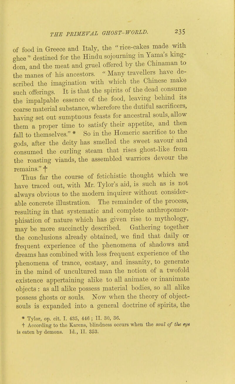 of food in Greece and Italy, the  rice-cakes made with ghee destined for the Hindu sojourning in Yaina's king- dom, and the meat and gruel offered by the Chinaman to the manes of his ancestors.  Many travellers have de- scribed the imagination with which the Chinese make such offerings. It is that the spirits of the dead consume the impalpable essence of the food, leaving behind its coarse material substance, wherefore the dutiful sacrificers, having set out sumptuous feasts for ancestral souls, aUow them a proper time to satisfy their appetite, and then fall to themselves. * So in the Homeric sacrifice to the gods, after the deity has smeUed the sweet savour and consumed the curling steam that rises ghost-like from the roasting viands, the assembled warriors devour the remains. f* Thus far the course of fetichistic thought which we have traced out, with Mr. Tylor's aid, is such as is not always obvious to the modern inquirer without consider- able concrete illustration. The remainder of the process, resulting in that systematic and complete anthropomor- phisation of nature which has given rise to mythology, may be more succinctly described. Gathering together the conclusions already obtained, we find that daily or frequent experience of the phenomena of shadows and dreams has combined with less frequent experience of the phenomena of trance, ecstasy, and insanity, to generate in the mind of uncultured man the notion of a twofold existence appertaining alike to alL animate or inanimate objects: as aU ahke possess material bodies, so all alike possess ghosts or souls. Now when the theory of object- souls is expanded into a general doctrine of spirits, the * Tylor, op. cit. I. 435, 446 ; II. 30, 36. t According to tlie Karens, blindness occurs wlien the soul of the tya is eaten by demons. Id., II. 353.