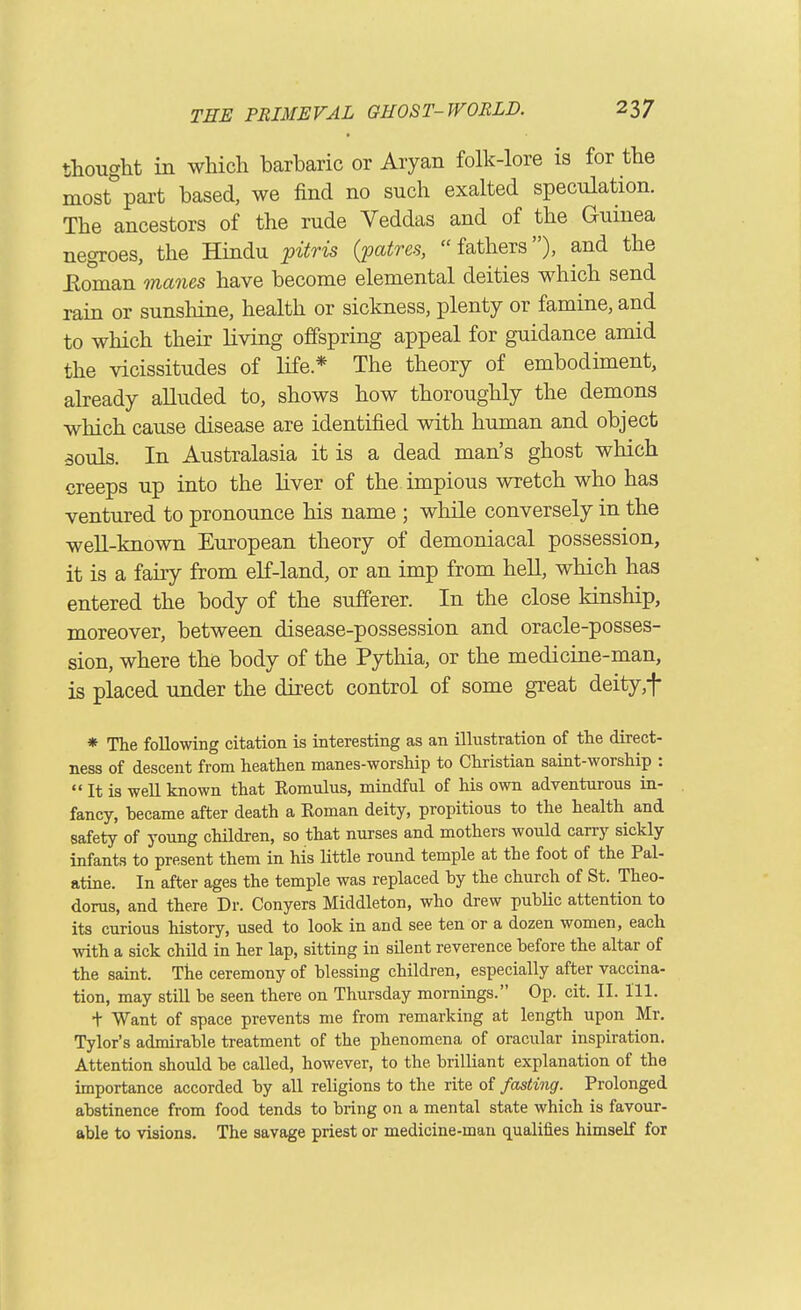 thought in which barbaric or Aryan folk-lore is for the most part based, we find no such exalted speculation. The ancestors of the rude Veddas and of the Guinea negroes, the Hindu pitris {patres,  fathers), and the Eoman manes have become elemental deities which send rain or sunshine, health or sickness, plenty or famine, and to which their living offspring appeal for guidance amid the vicissitudes of life * The theory of embodiment, already alluded to, shows how thoroughly the demons which cause disease are identified with human and object 50uls. In Australasia it is a dead man's ghost which creeps up into the liver of the. impious wretch who has ventured to pronounce his name ; while conversely in the well-known European theory of demoniacal possession, it is a fairy from elf-land, or an imp from hell, which has entered the body of the sufferer. In the close kinship, moreover, between disease-possession and oracle-posses- sion, where the body of the Pythia, or the medicine-man, is placed under the direct control of some great deity,t * The following citation is interesting as an ilkistration of the direct- ness of descent from heathen manes-worship to Christian saint-worship :  It is well known that Romulus, mindful of his own adventurous in- fancy, became after death a Roman deity, propitious to the health and safety of young children, so that nurses and mothers would carry sickly infants to present them in his little round temple at the foot of the Pal- atine. In after ages the temple was replaced hy the church of St. Theo- dorus, and there Dr. Conyers Middleton, who drew public attention to its curious history, used to look in and see ten or a dozen women, each with a sick child in her lap, sitting in silent reverence before the altar of the saint. The ceremony of blessing children, especially after vaccina- tion, may still be seen there on Thursday mornings. Op. cit. II. 111. + Want of space prevents me from remarking at length upon Mr. Tylor's admirable treatment of the phenomena of oracular inspiration. Attention should be called, however, to the brilliant explanation of the importance accorded by all religions to the rite of fasting. Prolonged abstinence from food tends to bring on a mental state which is favour- able to visions. The savage priest or medicine-man qualifies himself for