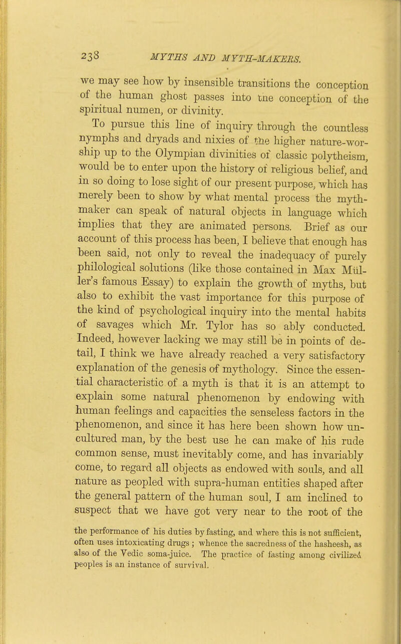 we may see how by insensible transitions the conception of the human ghost passes into tne conception of the spiritual numen, or divinity. To pursue this line of inquiry through the countless nymphs and dryads and nixies of the higher nature-wor- ship up to the Olympian divinities of classic polytheism, would be to enter upon the history of religious belief, and in so doing to lose sight of our present purpose, which has merely been to show by what mental process the myth- maker can speak of natural objects in language which implies that they are animated persons. Brief as our account of this process has been, I believe that enough has been said, not only to reveal the inadequacy of purely philological solutions (like those contained in Max Mid- ler's famous Essay) to explain the growth of myths, but also to exhibit the vast importance for this purpose of the kind of psychological inquiry into the mental habits of savages which Mr. Tylor has so ably conducted. Indeed, however lacking we may still be in points of de- tail, I think we have already reached a very satisfactory- explanation of the genesis of mythology. Since the essen- tial characteristic of a myth is that it is an attempt to explain some natural phenomenon by endowing with human feelings and capacities the senseless factors in the phenomenon, and since it has here been shown how un- cultured man, by the best use he can make of his rude common sense, must inevitably come, and has invariably come, to regard all objects as endowed with souls, and all nature as peopled with supra-human entities shaped after the general pattern of the human soul, I am inclined to suspect that we have got very near to the root of the the performance of his duties by fasting, and where this is not sufficient, often uses intoxicating drags ; whence the sacredness of the hasheesh, as also of the Vedic soma-juice. The practice of lasting among civilized peoples is an instance of survival.