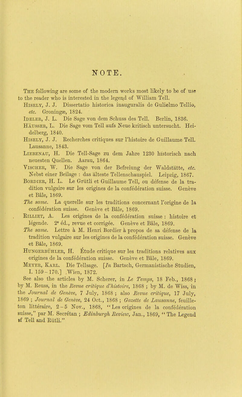NOTE. The following are some of the modem works most likely to be of use to the reader who is interested in the legei^d of William Tell. HiSELT, J. J. Dissertatio historica inauguralis de Gulielmo Tellio, etc. Groningee, 1824. Ideler, J. L. Die Sage von dem Schuss des Tell. Berlin, 1836. Hausser, L. Die Sage vom Tell aufs Neue kritisch untersucht. Hei- delberg, 1840. HiSELY, J. J. Eecherehes critiques sur I'histoire de Guillaume Tell. Lausanne, 1843. LiEBENATT, H. Die Tell-Sage zu dem Jahre 1230 historisch nach neuesten Quellen. Aarau, 1864. ViscHER, W. Die Sage von der Befreiung der Waldstatte, etc. Nehst einer BeHage : das alteste Tellenschauspiel. Leipzig, 1867. BoRDiER, H. L. Le Griitli et Guillaume Tell, ou defense de la tra- dition vulgaire sur les engines de la confederation suisse. Geneve et Bale, 1869. The same. La querelle sur les traditions concemant I'origuie de la confederation suisse. GenJjve et Bale, 1869. EiLLiET, A. Les origines de la confederation suisse : histoire et legende. 2« ed., revue et corrig^e. Genfeve et Bale, 1869. The same. Lettre k M. Henri Bordier h propos de sa defense de la tradition vulgaire sur les origines de la confederation Suisse. Geneve et Bale, 1869. HuNGERBTJHLER, H. ^Itudc crftique sur les traditions relatives aux origines de la confederation suisse. Geneve et Bale, 1869. Meter, Karl. Die Tellsage. [In Bartsch, Germanistische Studien, L 159- 170.] .Wien, 1872. See also the articles by M. Scherer, in Le Temps, 18 Feb., 1868 j by M. Reuss, in the Reviie critique dliistoire, 1868 ; by M. de Wiss, in the Journal de Geneve, 7 July, 1868 ; also Revue critique, 17 July, 1869 ; Journal de Geneve, 24 Oct., 1868 ; Gazette de Latisanne, feuille- ton litt^raire, 2-5 Nov., 1868, Les origines de la confederation Buisse, par M. Secr^tan ; Edinburgh Review, Jan., 1869,  The Legend Df Tell and RiitU.