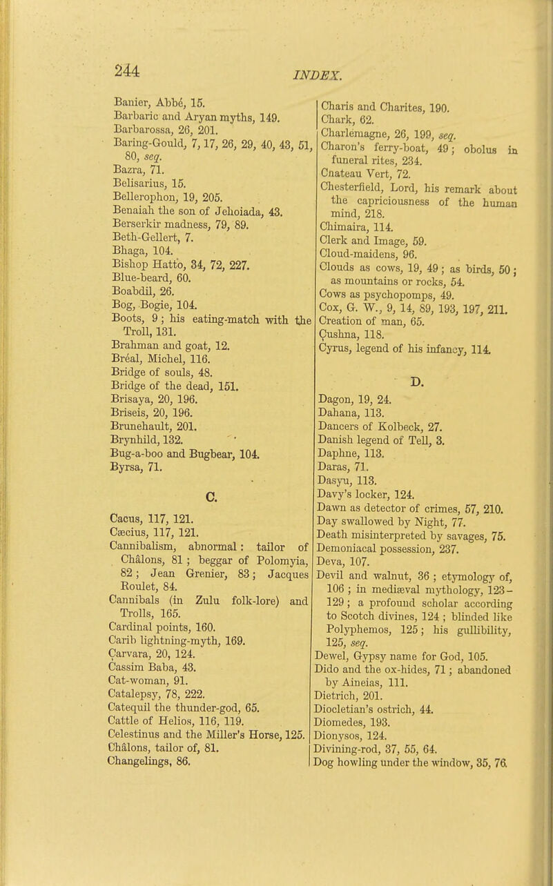Banier, Abbd, 15. Barbaric and Aryan myths, 149, Barbarossa, 26, 201. Baring-Gould, 7,17, 26, 29, 40, 43, 80, seq. Bazra, 71. Belisarius, 15. Bellerophon, 19, 205. Benaiali the son of Jehoiada, 43. Berserkir madness, 79, 89. Beth-Gellert, 7. Bhaga, 104. Bishop Hatt'o, 34, 72, 227. Blue-beard, 60. BoabdU, 26. Bog, Bogie, 104. Boots, 9; his eating-match with Troll, 131. Brahman and goat, 12. Breal, Michel, 116. Bridge of souls, 48. Bridge of the dead, 161. Brisaya, 20, 196. Briseis, 20, 196. Brunehault, 201. Brynhild, 132. Bug-a-boo and Bugbear, 104. Byrsa, 71. C. Cacus, 117, 121. Csecius, 117, 121. Cannibalism, abnormal: tailor of Chalons, 81 ; beggar of Polomyia, 82; Jean Grenier, 83; Jacques Roulet, 84. Cannibals (in Zulu folk-lore) and TroUs, 165. Cardinal points, 160. Carib lightning-myth, 169. Carvara, 20, 124. Cassim Baba, 43. Cat-woman, 91. Catalepsy, 78, 222. Catequil the thunder-god, 65. Cattle of Helios, 116, 119. Celestinus and the Miller's Horse, 125. Chalons, tailor of, 81. Changelings, 86. Charis and Charites, 190. Chark, 62. Charlemagne, 26, 199, seq. ., Charon's ferry-boat, 49; obolus ia funeral rites, 234. Cnateau Vert, 72. Chesterfield, Lord, his remark about the capriciousness of the humaa mind, 218. Chimaira, 114. Clerk and Image, 59. Cloud-maidens, 96. Clouds as cows, 19, 49; as birds, 50; as mountains or rocks, 54. Cows as psychopomps, 49. Cox, G. W., 9, 14, 89, 193, 197, 211. Creation of man, 65. Cushna, 118. Cyrus, legend of his infancy, 114. D. Dagon, 19, 24. Dahana, 113. Dancers of Kolbeck, 27. Danish legend of Tell, 3. Daphne, 113. Daras, 71. Dasyu, 113. Davy's locker, 124. Dawn as detector of crimes, 67, 210. Day swallowed by Night, 77. Death misinterpreted by savages, 75. Demoniacal possession, 237. Deva, 107. Devil and walnut, 36 ; etymologj' of, 106 ; in mediaeval m)i;hology, 123- 129; a prof omul scholar according to Scotch divines, 124 ; blinded like Polyphemos, 125; his gidHbility, 125, seq. Dewel, Gypsy name for God, 105. Dido and the ox-hides, 71; abandoned by Aineias, 111. Dietrich, 201. Diocletian's ostrich, 44. Diomedes, 193. Dionysos, 124. Divining-rod, 37, 55, 64. Dog howling under the window, 35, 761