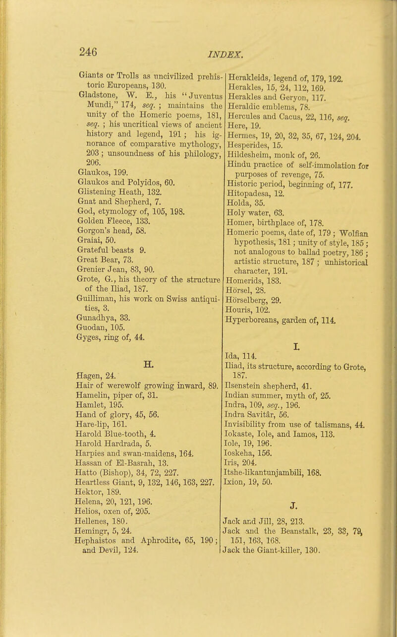 Giants or Trolls as uncivilized prehis- toric Europeans, 130. Gladstone, W. E., liis Juventus Mundi, 174, seq. ; maintains the unity of the Homeric poems, 181, seq. ; his uncritical views of ancient history and legend, 191 ; his ig- norance of comparative mythology, 203 ; unsoundness of his philology, 206. Glaulcos, 199. Glaukos and Polyidos, 60. Glistening Heath, 132. Gnat and Shepherd, 7. God, etymology of, 105, 198. Golden Fleece, 133. Gorgon's head, 58. Graiai, 50. Grateful beasts 9. Great Bear, 73. Grenier Jean, 83, 90. Grote, G., his theory of the structure of the Iliad, 187. Guilliman, his work on Swiss antiqui- ties, 3. Gimadhya, 33. Guodan, 105. Gyges, ring of, 44 H. Sagen, 24. Hair of werewolf growing inward, 89. Hamelin, piper of, 31. Hamlet, 195. Hand of glory, 45, 56. Hare-lip, 161. Harold Blue-tooth, 4. Harold Hardrada, 5. Harpies and swan-maidens, 164. Hassan of El-Basrah, 13. Hatto (Bishop), 34, 72, 227. Heartless Giant, 9,132, 146,163, 227. Hektor, 189. Helena, 20, 121, 196. Helios, oxen of, 205. Hellenes, 180. Hemingr, 5, 24. Hephaistos and Aphrodite, 65, 190; and Devil, 124. Herakleids, legend of, 179,192. Heraklcs, 15, 24, 112,169. Herakles and Geryon, 117. Heraldic emblems, 78. Hercules and Cacus, 22, 116, seq. Here, 19. Hermes, 19, 20, 32, 35, 67, 124, 204. Hesperides, 15. Hildesheim, monk of, 26. Hindu practice of self-immolation for purposes of revenge, 75. Historic period, beginning of, 177, Hitopadesa, 12. Holda, 35. Holy water, 63. Homer, birthplace of, 178. Homeric poems, date of, 179 ; Wolfian hypothesis, 181; unity of style, 185 ; not analogous to ballad poetry, 186 ; artistic structure, 187 ; unhistorical character, 191. Homerids, 183. Hdrsel, 28. Horselberg, 29. Houris, 102. Hyperboreans, garden of, 114. Ida, 114. Iliad, its structure, according to Grote, 187. Ilsenstein shepherd, 41. Indian summer, myth of, 25. Indra, 109, seq., 196. Indra Savitar, 56. Invisibility from use of talismans, 44. lokaste, lole, and lamos, 113. lole, 19, 196. loskeha, 156. Iris, 204. Itshe-likantunjambili, 168. Ixion, 19, 50. J. Jack and Jill, 28, 213. Jack and the Beanstalk, 23, 33, 78^ 151, 163, 168. Jack the Giant-killer, 130.