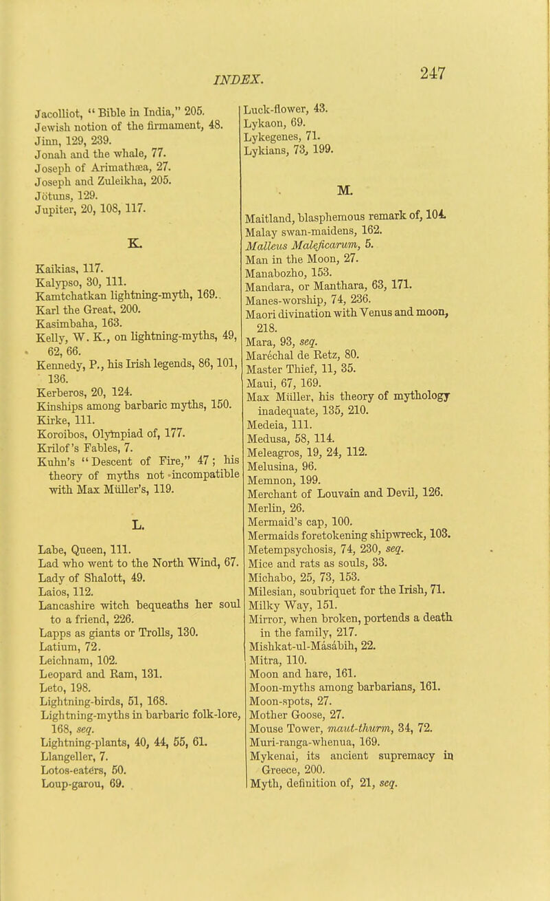 JacoUiot,  Bible in India, 205. Jewisli notion of the firmament, 48 Jinn, 129, 239. Jonali and the whale, 77. Joseph of Arimathisa, 27. Joseph and Zuleikha, 205. Jotuns, 129. Jupiter, 20, 108,117. K. Kaikias, 117. Kalypso, 30, 111. Kamtchatkan lightning-myth, 169.. Karl the Great, 200. Kasimbaha, 163. Kelly, W. K., on lightning-myths, 49, 62, 66. Kennedy, P., his Irish legends, 86,101, 136. Kerberos, 20, 124. Kinships among barbaric myths, 150. Kirke, 111. Koroibos, Olytopiad of, 177. Krilof's Fables, 7. Kuhn's Descent of Fire, 47; his theory of myths not -incompatible with Max Mtiller's, 119. L. Labe, Queen, 111. Lad who went to the North Wind, 67. Lady of Shalott, 49. Laios, 112. Lancashire witch bequeaths her soul to a friend, 226. Lapps as giants or Trolls, 130. Latium, 72. Leichnam, 102. Leopard and Ram, 131. Leto, 198. Lightning-birds, 51, 168. Lightning-myths in barbaric folk-lore, 168, seq. Lightning-plants, 40, 44, 65, 61. Llangeller, 7. Lotos-eaters, 50. Loup-garou, 69. Luck-flower, 43. Lykaon, 69. Lykegenes, 71. Lykians, 73^ 199. M. Maitland, blasphemous remark of, 104, Malay swan-maidens, 162. Malleus Maleficarum, 5. Man in the Moon, 27. Manabozho, 153. Mandara, or Manthara, 63, 171. Manes-worship, 74, 236. Maori divination with Venus and moon, 218. Mara, 93, seq. Marechal de Retz, 80. Master Thief, 11, 35. Maui, 67, 169. Max Miiller, his theory of mythology inadequate, 135, 210. Medeia, 111. Medusa, 58, 114. Meleagros, 19, 24, 112. Melusina, 96. Memnon, 199. Merchant of Louvain and Devil, 126. Merlin, 26. Mermaid's cap, 100. Mermaids foretokening shipwreck, 103. Metempsychosis, 74, 230, seq. Mice and rats as souls, 33. Michabo, 25, 73, 153. Milesian, soubriquet for the Irish, 71. Milky Way, 151. Mirror, when broken, portends a death in the family, 217. Mishkat-ul-Masabih, 22. Mitra, 110. Moon and hare, 161. Moon-myths among barbarians, 161. Moon-spots, 27. Mother Goose, 27. Mouse Tower, maut-thurm, 34, 72. Muri-ranga-whenua, 169. Mykenai, its ancient supremacy in Greece, 200. Myth, definition of, 21, seq.