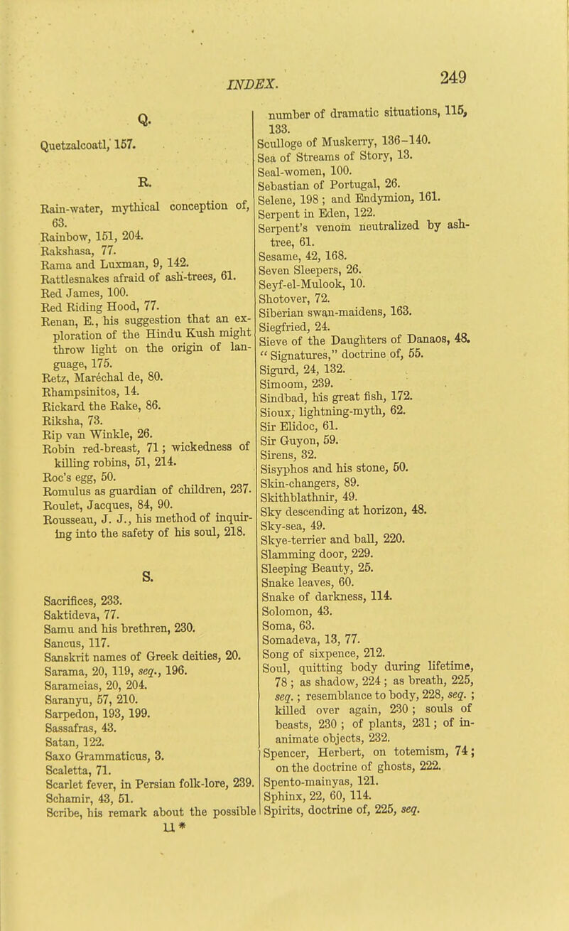 Q. Quetzalcoatl/157. Rain-water, mythical conception of, 63. Rainbow, 151, 204. Rakshasa, 77. Rama and Luxman, 9, 142. Rattlesnakes afraid of ashi-trees, 61. Red James, 100. Red Riding Hood, 77. Renan, E., his suggestion that an ex- ploration of the Hindu Kush might throw light on the origin of lan- guage, 175. Retz, Marechal de, 80. Rhampsinitos, 14. Rickard the Rake, 86. Riksha, 73. Rip van Winkle, 26. Robin red-breast, 71; wickedness of killing robins, 51, 214. Roc's egg, 50. Romrdus as guardian of children, 237. Roulet, Jacques, 84, 90. Rousseau, J. J., his method of inquir- ing into the safety of his soul, 218. s. Sacrifices, 233. Saktideva, 77. Samu and his brethren, 230. Sancus, 117. Sanskrit names of Greek deities, 20. Sarama, 20, 119, seq., 196. Sarameias, 20, 204. Saranyu, 57, 210. Sarpedon, 193, 199. Sassafras, 43. Satan, 122. Saxo Grammaticus, 3. Scaletta, 71. Scarlet fever, in Persian folk-lore, 239. Schamir, 43, 51. Scribe, his remark about the possible U* number of dramatic situations, 115, 133. Scullogo of Musken-y, 136-140. Sea of Streams of Story, 13. Seal-women, 100. Sebastian of Portugal, 26. Selene, 198 ; and Endymion, 161. Serpent in Eden, 122. Serpent's venom neutralized by ash- tree, 61. Sesame, 42, 168. Seven Sleepers, 26. Seyf-el-Mulook, 10. Shotover, 72. Siberian swan-maidens, 163. Siegfried, 24. Sieve of the Daughters of Danaos, 48. Signatures, doctrine of, 55. Sigurd, 24, 132. Simoom, 239. Sindbad, his great fish, 172. Sioux, lightning-myth, 62. Sir Elidoc, 61. Sir Guyon, 59. Sirens, 32. Sisyphos and his stone, 50. Skin-changers, 89. Skithblathnir, 49. Sky descending at horizon, 48. Sky-sea, 49. Skye-terrier and ball, 220. Slamming door, 229. Sleeping Beauty, 25. Snake leaves, 60. Snake of darkness, 114. Solomon, 43. Soma, 63. Somade.va, 13, 77. Song of sixpence, 212. Soul, quitting body during lifetime, 78 ; as shadow, 224 ; as breath, 225, seq.; resemblance to body, 228, seq. ; killed over again, 230; souls of beasts, 230 ; of plants, 231; of in- animate objects, 232. Spencer, Herbert, on totemism, 74; on the doctrine of ghosts, 222. Spento-mainyas, 121. Sphinx, 22, 60, 114. Spirits, doctrine of, 225, seq.
