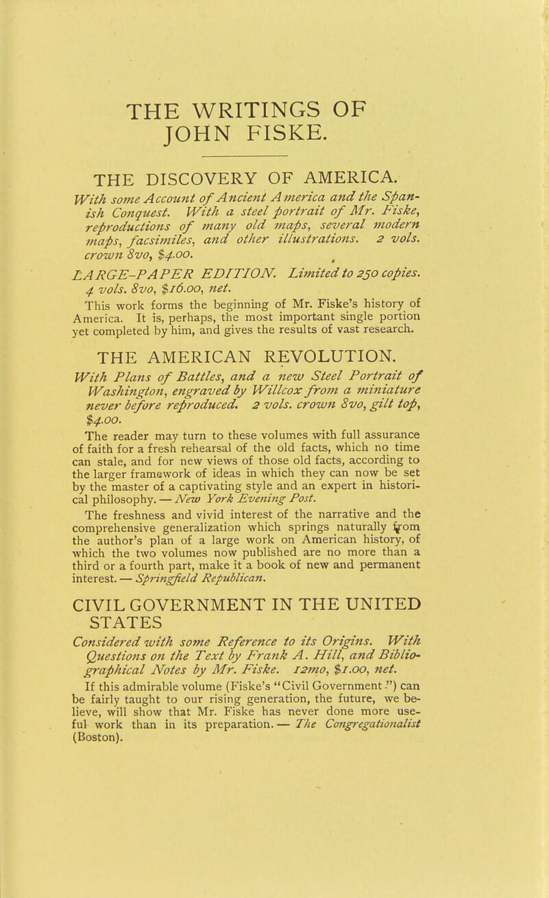 THE WRITINGS OF JOHN FISKE. THE DISCOVERY OF AMERICA. With some Accotmt of Ancient America and the Span- ish Conquest. With a steel portrait of Mr. Fiske, reproductions of many old tnaps, several modern maps, facsimiles, and other illustrations. 2 vols, crown 8vo, $4.00. LA RGE-PA PER EDITION. Limited to 250 copies. 4 vols. 8vo, $16.00, net. This work forms the beginning of Mr. Fiske's history of America. It is, perhaps, the most important single portion yet completed by him, and gives the results of vast research. THE AMERICAN REVOLUTION. With Plans of Battles, and a new Steel Portrait of Washington, engraved by Willcox from a miniature never before reproduced. 2 vols, crown 8vo, gilt top, $4.00. The reader may turn to these volumes with full assurance of faith for a fresh rehearsal of the old facts, which no time can stale, and for new views of those old facts, according to the larger framework of ideas in which they can now be set by the master of a captivating style and an expert in histori- cal philosophy. — iVew York Eveni7ig Post. The freshness and vivid interest of the narrative and the comprehensive generalization which springs naturally ^om the author's plan of a large work on American history, of which the two volumes now published are no more than a third or a fourth part, make it a book of new and permanent interest. — Springfield Republican. CIVIL GOVERNMENT IN THE UNITED STATES Considered with some Reference to its Origins. With Questions on the Text by Fratik A. Hill, and Biblio- graphical Notes by Mr. Fiske. i2tno, $1.00, net. If this admirable volume (Fiske's Civil Government ) can be fairly taught to our rising generation, the future, we be- lieve, will show that Mr. Fiske has never done more use- ful work than in its preparation. — The Congregationalist (Boston).
