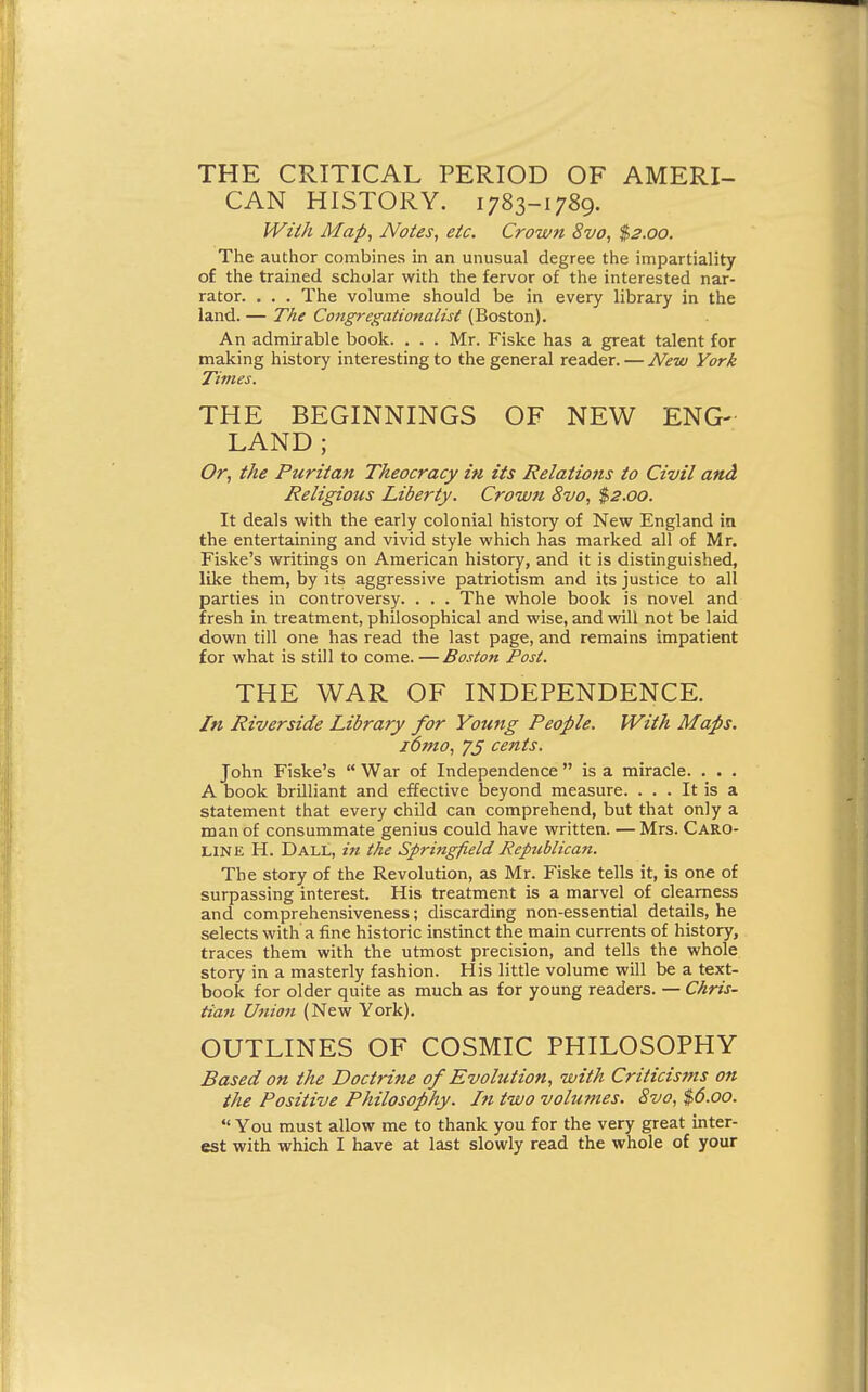 THE CRITICAL PERIOD OF AMERI- CAN HISTORY. 1783-1789. Wiih Map, Notes, eic. Crown 8vo, $2.00. The author combines in an unusual degree the impartiality of the trained scholar with the fervor of the interested nar- rator. . . . The volume should be in every library in the land. — The Congregationalist (Boston). An admirable book. . . . Mr. Fiske has a great talent for making history interesting to the general reader. — New York Times. THE BEGINNINGS OF NEW ENG- LAND ; Or, the Puritan Theocracy in its Relations to Civil and Religious Liberty. Crown 8vo, $2.00. It deals with the early colonial history of New England in the entertaining and vivid style which has marked all of Mr. Fiske's writings on American history, and it is distinguished, like them, by its aggressive patriotism and its justice to all parties in controversy. . . . The whole book is novel and fresh in treatment, philosophical and wise, and will not be laid down till one has read the last page, and remains impatient for what is still to come. — Boston Post. THE WAR OF INDEPENDENCE. In Riverside Library for Young People. With Maps, lomo, 75 cents. John Fiske's  War of Independence  is a miracle. . . . A book brUliant and effective beyond measure. ... It is a statement that every child can comprehend, but that only a man of consummate genius could have written. —Mrs. Caro- line H. Dall, in the Springfield Republican. The story of the Revolution, as Mr. Fiske tells it, is one of surpassing interest. His treatment is a marvel of clearness and comprehensiveness; discarding non-essential details, he selects with a fine historic instinct the main currents of history, traces them with the utmost precision, and tells the whole story in a masterly fashion. His little volume will be a text- book for older quite as much as for young readers. — Chris- tian Ufiiott (New York). OUTLINES OF COSMIC PHILOSOPHY Based on the Doctrine of Evolution, with Criticisms on the Positive Philosophy. In two volumes. 8vo, $6.00. *' You must allow me to thank you for the very great inter- est with which I have at last slowly read the whole of your