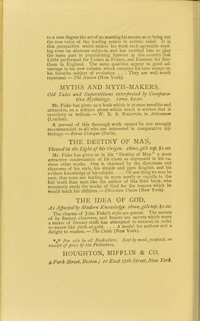 to a rare degree the art of so massing his matter as to bring out the true value of the leading points in artistic relief. It is this perspective which makes his work such agreeable read- ing even on abstruse subjects, and has enabled him to play the same part in popularizing Spencer in this country that Littre performed for Comte iji France, and Dumont for Ben- tham in England. The same qualities appear to good ad- vantage in his new volume, which contains his later essays on his favorite subject of evolution. . . . They are well worth reperusal.— The Nation (New York). MYTHS AND MYTH-MAKERS. Old Tales and Superstitions interpreted by Compara- tive Mythology. i2mo, $2.00. Mr. Fiske has given us a book which is at once sensible and attractive, on a subject about which much is written that is crotchety or tedious. — W. R. S. Ralston, in Alhencmm (London). A perusal of this thorough work cannot be too strongly recommended to all who are interested in comparative my- thology. — Revue Critique (Paris). THE DESTINY OF MAN, Viewed in the Light of his Origin. i6mo,gilt top, $1.00. Mr. Fiske has given us in his  Destiny of Mana most attractive condensation of his views as expressed in his va- rious other works. One is charmed by the directness and clearness of his style, his simple and pure English, and his evident knowledge of his subject. ... Of one thing we may be sure, that none are leading us more surely or rapidly to the full truth than men like the author of this little book, who reverently study the works of God for the lessons which he would teach his children. — Christian Union (New York). THE IDEA OF GOD, As Afected by Modern Knowledge. i6mo, gilt top, %i.oo. The charms of John Fiske's style are patent. The secrets of its fluency, clearness, and beauty are secrets which many a maker of literary stuffs has attempted to unravel, m order to weave like cloth-of-gold. ... A model for authors and a delight to readers. — //^^ Critic (New York). For sale by all Booksellers. Sent by mail, postpaid, on receipt of price by the Publishers, HOUGHTON, MIFFLIN & CO.