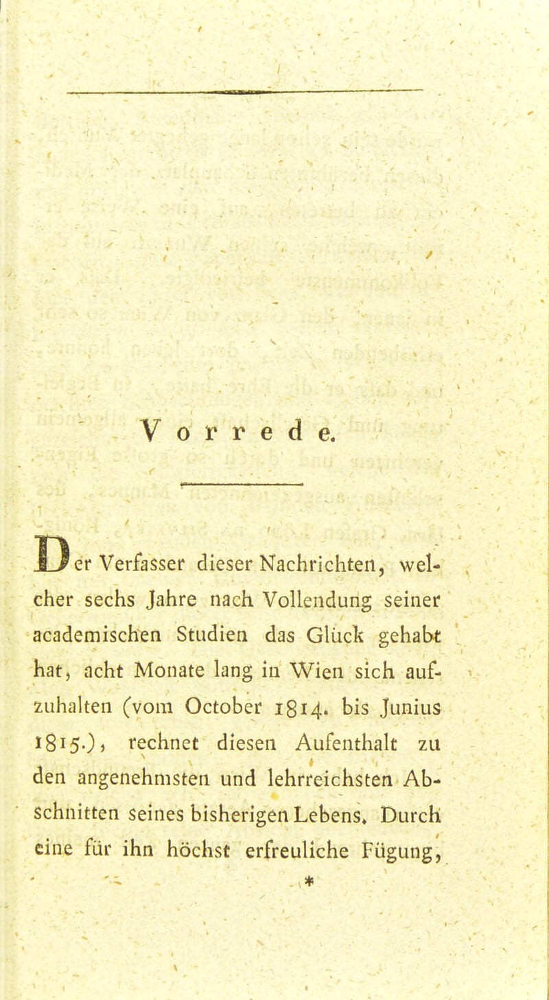 Vorrede. Der Verfasser dieser Nachrichten, wel- cher sechs Jahre nach Vollendung seiner academischen Studien das Glück gehabt hat, acht Monate lang in Wien sich auf- zuhalten (vom October 1814. bis Junius X815O, rechnet diesen Aufenthalt zu den angenehmsten und lehrreichsten Ab- schnitten seines bisherigen Lebens» Durch eine für ihn höchst erfreuliche Fügung,