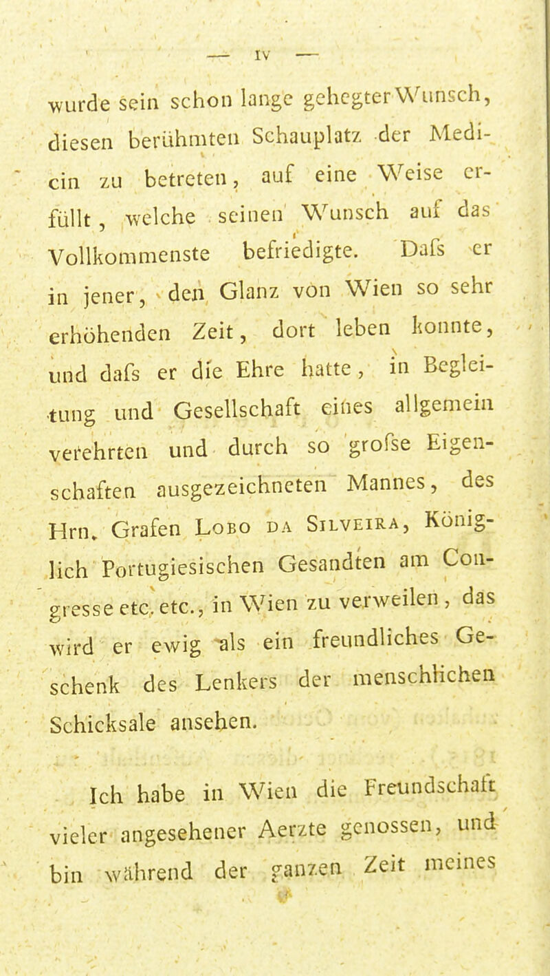 wurde sein schon lange gehegter Wunsch, diesen berühmten Schauplatz der Medi- ein zu betreten, auf eine Weise er- füllt , welche seinen Wunsch auf das Vollkommenste befriedigte. Dafs er in jener, ^ den Glanz von Wien so sehr erhöhenden Zeit, dort leben konnte, und dafs er die Ehre hatte , in Beglei- tung und Gesellschaft eines allgemein verehrten und durch so grofse Eigen- schaften ausgezeichneten Mannes, des Hrn. Grafen Lobo da Silveira, König- lich Portugiesischen Gesandten am Con- gresse etc! etc., in Wien zu verweilen , das wird er ewig ^als ein freundliches Ge- schenk des Lenkers der menschlichen Schicksale ansehen. Ich habe in Wien die Freundschaft vieler angesehener Aerzte genossen, und bin während der ganzen Zeit meines