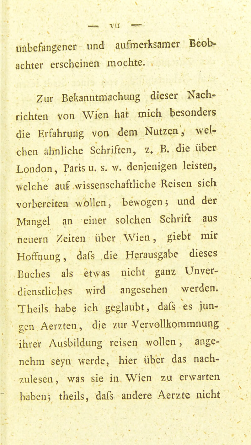 imbefangener und aufmerksamer Beob- achter erscheinen mochte. Zur Bekanntmachung dieser Nach- richten von Wien hat mich besonders die Erfahrung von dem Nutzen, wel- chen ähnliche Schriften, z, B. die über London, Paris u. s. w. denjenigen leisten, welche auf wissenschaftliche Reisen sich vorbereiten wollen, bewogen; und der Mangel an einer solchen Schrift aus neuem Zeiten über Wien, giebt mir Hoffnung, dafs die Herausgabe dieses Buches als etwas nicht ganz Unver- dienstliches wird angesehen werden. Theils habe ich geglaubt, dafs es jun- gen Aerzten, die zur -Vervollkommnung ihrer Ausbildung reisen wollen, ange- nehm seyn werde, hier über das nach- zulesen, was sie in Wien zu erwarten habenj theils, dafs andere Aerzte nicht