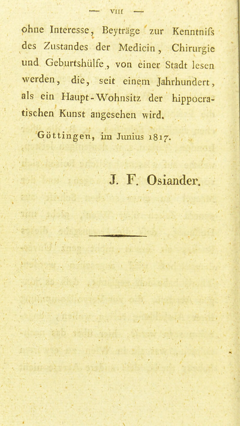 ohne Interesse, Beyträge ' zur Kenntnifs des Zustandes der Medicin, Chirurgie und Geburtshülfe, von einer Stadt lesen werden, die, seit einein Jahrhundert, als ein Haupt-Wohnsitz der ' hippocra- tischen Kunst angesehen wird, 'Göttingen, im Junius 1817. J. F. Oslander.