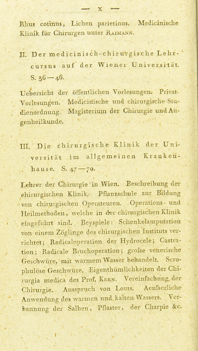 illius cotinus, Liehen parietinus. Medicinisclie Klinik für Chirurgen unter Raimann. n. Der medicinisch-chiruVgische Lehr- cursus auf der Wiener U ni ver,sität, S. 36 — 46. Ueiersicht der öffentlichen Vorlesungen. Privat- VorlBsungen. Mediciriische und chirurgische'Stu- dienordnung. Magistqrium der Chirurgie und Au- genheilkunde, , III Die chirurgische Klinik der Uni- versität im allgemeinen Kranken- hause. S. 47 — 70. Lehrer der Chirurgie in Wien. Beschreibung der chirurgischen Klinika Pflanzschule zur Bfildung von chirurgischen , Operateuren. Operations-und Heilmethoden, welche in d'er chirurgischen Klinik eingefiihrt sind- Beyspiele: Schenkelamputation von einem Zöglinge des chirurgischen Instituts ver- richtet; Radicaloperation der Hydrocele; Castra- tion; Radicale Bruchoperation; grofse venerische Geschwüre, mit warmem Wassbr behandelt. Scro- phulöse Geschwüre, Eigenthümlichkeiten der Chi- rurgia medica des Prof, Kern. Vereinfachung, der Chirurgie. Ausspruch von Louis. Acufserliche Anwendung des warmen und.kalten Wassers. Vcr- nannung der Salben, Pflaster, der Charpie &c.