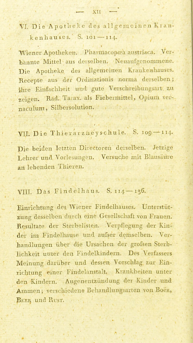 kenhauscs.' S. loi — 114. Wiener Apotheken. , Pharniacopo?h. austriaca. .Ver- bannte Mittel aus derselben. Neuaufgenommene. Die Apotheke des allgemeinen Krankenhauses. Recepte aus der Ordinationis norma derselben; ihre Einfachheit und gute Verschreibungsart zu zeigen. Rad. Tarax. als Fiebermittel, Opium ver- naculuOT, Silbersolution. VII. Die Thierarzneyschule. S. 109 — 114. Die beiden letzten DireCtoreh derselben. Jetzige Lehrer und Vorlesungen. Versucjie mit Blausäüre an lebenden Thieren. VIII. Das Finclelhaus. S. 114 — 136. Einrichtung des Wiener Findelhauses.. Ünterstüt- zung desselben durch einfe Gesellschaft von Frauen. Resultate der Sterbeliste^. Verpflegung der Kin- der im Findelhause und aufser demselben. Ver- handlungen über die Ursachen der grofsen Sterb- lichkeit unter den Findelkindern. Des Verfassers Meinung darüber und dessen Vorschlag zur- Ein- richtung einer Findelanstalt. Krankheiten unter den Kindern. Augenentzündung der Kinder und Ammen; verschiedene Behandlungsarten von Bocr, . Beer und Piust.