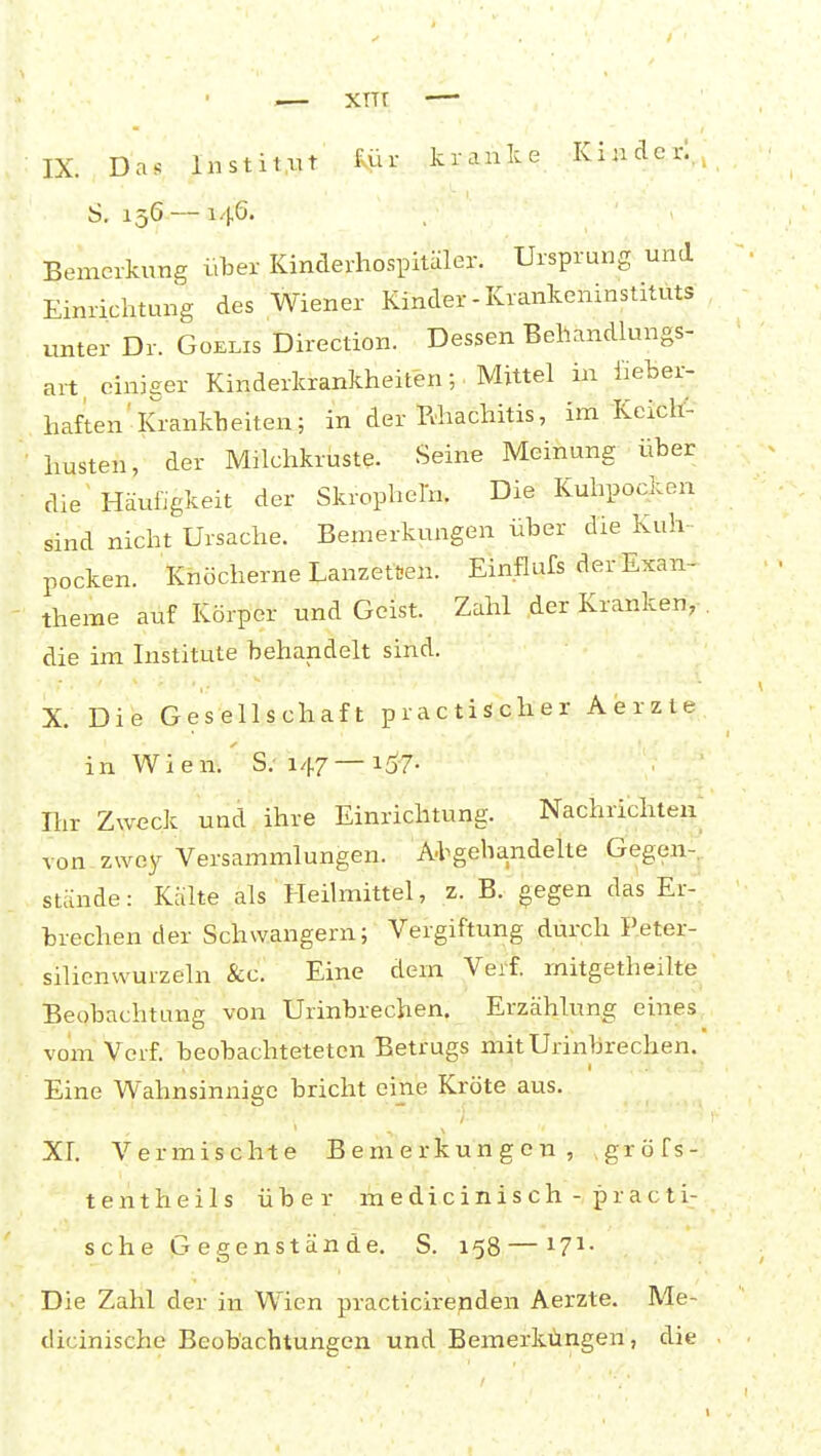 .— xnr — IX. Das Institut für kraulee Kinder!., S. 156 —146. Bemerkung über Kinderhospitäler. Ursprung und Einrichtung des Wiener Kinder-Krankeninstituts unter Dr. Goelis Direction. Dessen Behandkmgs- art einiger Kinderkrankheiten ; Mittel in fieber- haften'Krankheiten; in der Rhachitis, im Keicli^ husten, der Milchkruste. Seine Meinung über die Häufigkeit der Skropheln. Die Kuhpocken sind nicht Ursache. Bemerkungen über die Kuh- pocken. Knöcherne Lanzetten. Einflufs der Exan- theme auf Körper und Geist. Zahl der Kranken, . die im Institute behandelt sind. X. Die Gesellschaft practischer Aerzte in Wien. S; 147 — i57- Ihr Zweck und ihre Einrichtung. Nachrichteii^ von zwey Versammlungen. Abgehandelte Gegen- stände : Kälte als Heilmittel, z. B. gegen das Er- brechen der Schwangern; Vergiftung durch Reter- silienwurzeln &c. Eine dem Verf. mitgetheilte Beobachtung von Urinbrechen. Erzählung eines vom Verf. beobachteteten Betrugs mit Urinbrechen. Eine Wahnsinnige bricht eine Kröte aus. XL Vermischte Bemerkungen, gröfs- tentheils über medicinisch- practi- sch e G e g e nst än de. S. 158 —17^- Die Zahl der in Wien practicirenden Aerzte. Me- dicinische Beobachtungen und Bemerküngen, die