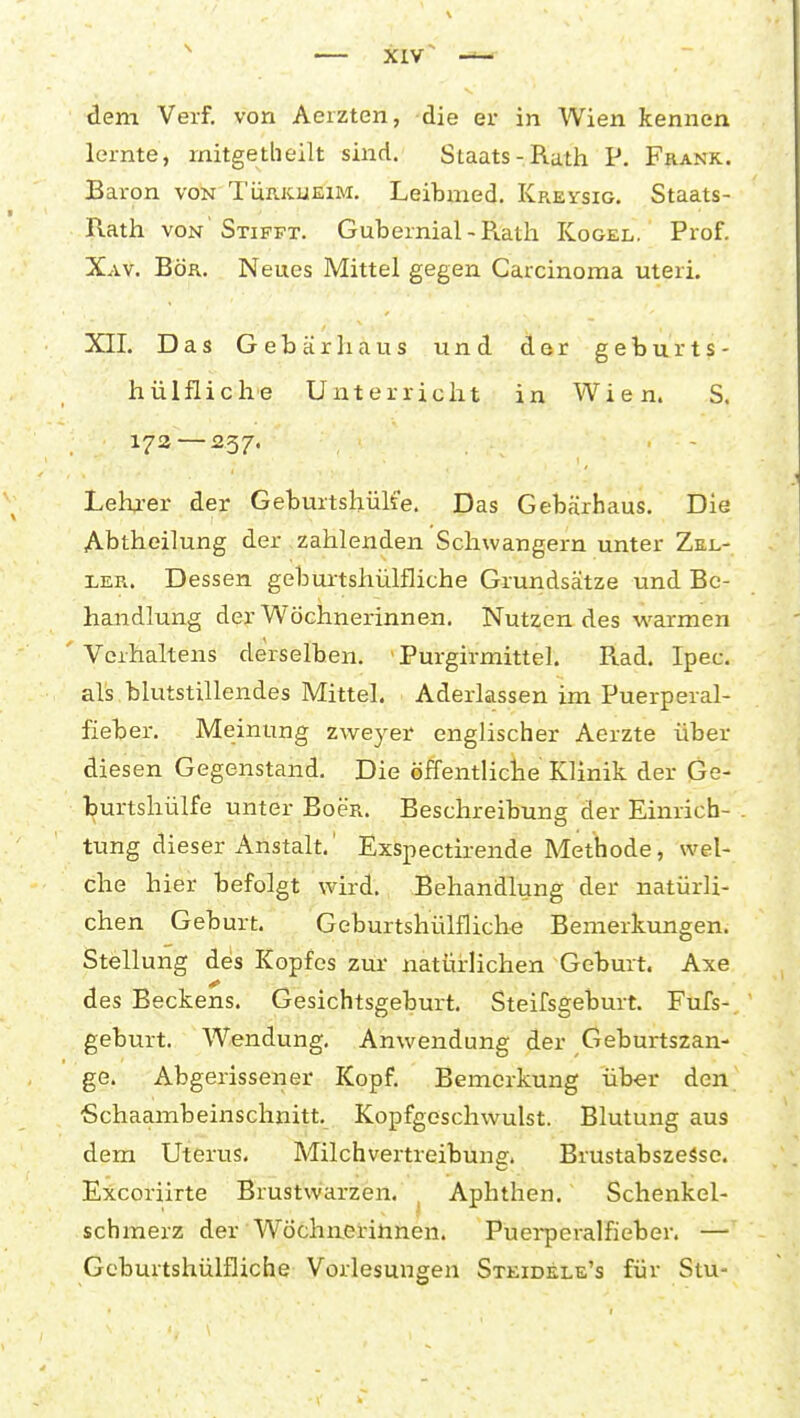 lernte, rnitgetheilt sind. Staats-Rath P. Frank. Baron von Türkueim. Leibmed. Kreysig. Staats- Rath VON Stifpt. Gubernial - Rath Kogel. Prof. Xav. Bör. Neues Mittel gegen Carcinoma uteri. XII. Das Gebär haus und der geburts- hülfliche Unterricht in Wien. S. 173—237. . - Lehi-er der Geburtshülfe. Das Gebärhaus. Die Abtheilung der zahlenden Schwangern unter Zkl- LER. Dessen geburtshülfliche Grundsätze und Be- handlung der Wöchnerinnen. Nutzendes v^^armen Verhaltens derselben. ' Purgirmittel. Rad. Ipec. als blutstillendes Mittel. Aderlässen im Puerperal- fieber. Meinung zweyer englischer Aerzte über diesen Gegenstand, Die öffentliche Klinik der Ge- burtshülfe unter EoeR. Beschreibung der Einrich- tung dieser Anstalt.' Exspectirende Methode, wel- che hier befolgt wird. Behandlung der natürli- chen Geburt. Geburtshülfliche Bemerkungen. Stellung des Kopfes zur natürlichen Geburt. Axe des Beckens. Gesichtsgeburt, Steifsgeburt. Fufs- geburt. Wendung. Anwendung der Geburtszan- ge. Abgerissener Kopf. Bemerkung über den ■Schaambeinschnitt, Kopfgeschwulst. Blutung aus dem Uterus. Milch vertreibuns;. Brustabszesse. Excoriirte Brustwarzen. ^ Aphthen. Schenkel- schmerz der Wöchnerinnen. Puei-peralfieber. — Geburtshülfliche Vorlesungen Steidele's für Stu-