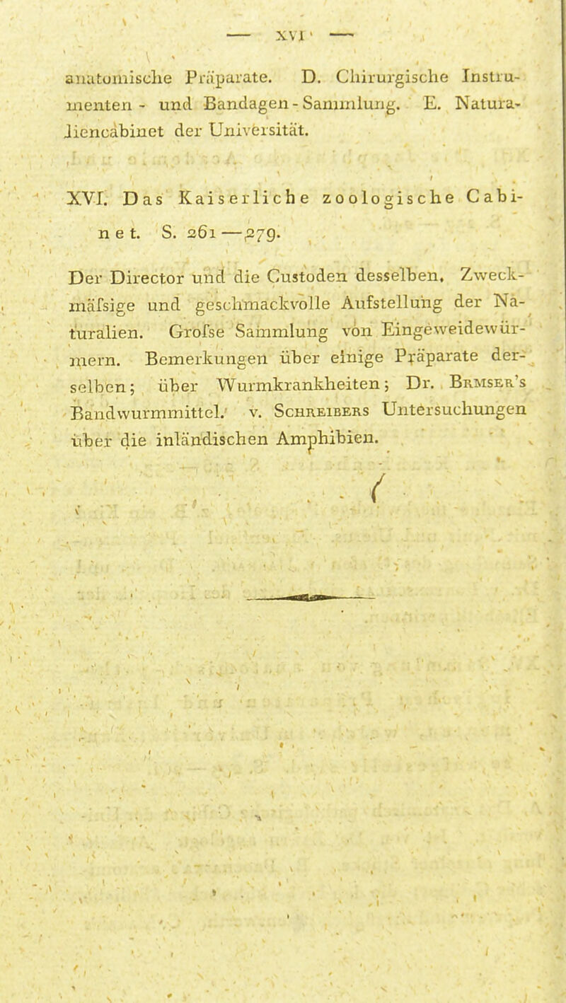 XVI • aiiatoinisclie Präparate. D. Chirui-gische Instru- menten - und Bandagen - Sammlung. E. Natura- Jiencabinet der Universität. XVI. Das Kaiserliche zoologische Cabi- n e t. S. 261 —^79. Der Director uiid die Custoden desselben, Zweck- mäfsige und geschmackvolle Aufstelluiig der Na- turalien. Grofse Sammlung von Eingeweidewür- mern. Bemerkungen über einige Präparate der- selben; über Wurmkrankheiten; Dr. Brmser's Bandwurmmittel.- v. Schreibers Untersuchungen über die inläntiischen Amphibien. . . /