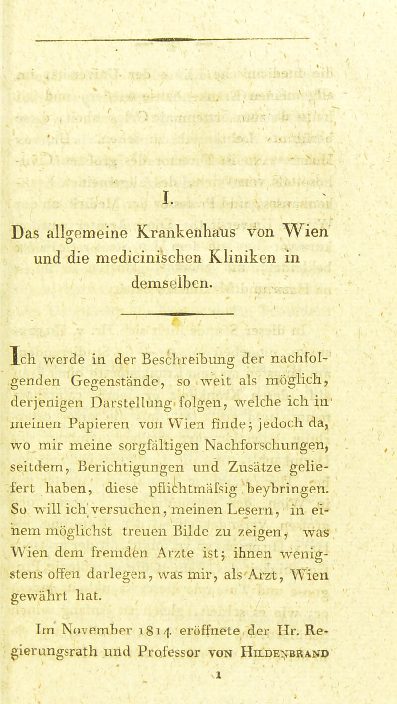 Das allgemeine Krankenhaus von Wien und die medicinischen Kliniken in demselben. Ich werde in der Beschreibung der nachfol- genden Gegenstände, so weit als möglich, derjenigen Darstellung'folgen, welche ich i,n~ meinen Papieren von Wien finden jedoch da, wo mir meine sorgfältigen Nachforschungen, seitdem, Berichtigungen und Zusätze gelie- .fert haben, diese püidihtmäfsig .'beybringen. So will ich'versuchen, meinen Lesern, in ei- nem möglichst treuen Bilde zu zeigen ^ was Wien dem fremden Arzte istj ihnen wenig- stens offen darlegen, was mir, als Arzt, Wien gewährt hat. Im November 1814 eröffnete, der Hr. Re- ^ierungsrath und Professor von HrLDEijrBRAjiD 1