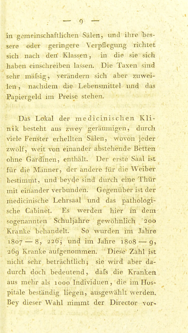 in gemeinschaftlichen Sälen, und ihre bes- sere oder geringere Verpflegung richtet sich nach deri Klassen, in die sie sich haben einschreiben lassen. Die Taxen sind sehr mäfsig, verändern sich aber zuwei- len , nachdem die Lebensmittel und das Papiergeld im Preise stehen. Das Lokal der me dicinischen Kli- nik besteht aus zwey geräumigen, durch \'iele Fenster erhellten Sälen, -wovon jeder zwölf, weit von einander anstehende Betten ohne Gardinen, enthält. Der erste Saal ist für die Männer, der andere für die Weiber bestimmt, und bey4e sind durch eiiTie Thür mit einander verbunden. G egenüber ist der medicinische Lehrsaal und das pathologi- sche Cabinet. Es werden hier in dem sogenannten Schuljahre' gewöhnlich 200 Kranke behandelt. So wurden im Jahre 1807 — 8, 226j und im Jahre 1808 — 9, 269 Kranke aufgenommen. ' Diese' Zahl ist nicht sehr beträchtlich 5 sie wird aber da- durch doch bedeutend, dafs die Kranken aus mehr als 1000 Individuen, die im Hos- pitale beständig liegen, ausgewählt werden. Bey dieser Wahl nimmt der Director vor-