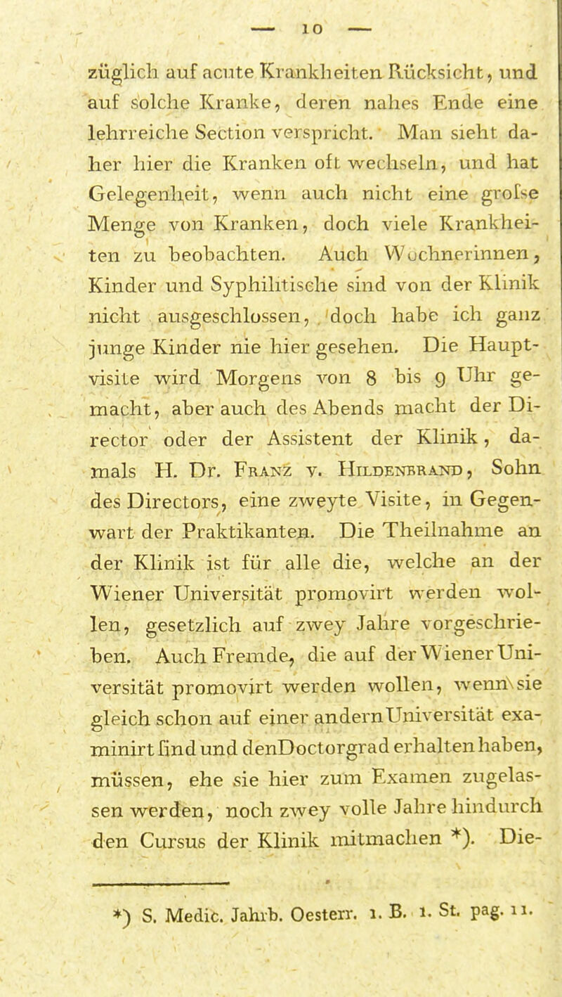 züglicli auf aci.ite Krankheiten Rücksicht, und auf solche Kranke, deren nahes Ende eine lehrreiche Section verspricht. Man sieht da- her hier die Kranken oft wechseln, und hat Gelegenheit, wenn auch nicht eine grofse Menge von Kranken, doch viele Krankhei- ten zu beobachten. Auch Wöchnerinnen, Kinder und Syphilitische sind von der Klinik nicht ausgeschlossen, . doch habe ich ganz junge Kinder nie hier gesehen. Die Haupt- visite wird Morgens von 8 bis 9 Uhr ge- macht, aber auch des Abends macht der Di- rector oder der Assistent der Klinik, da- mals H. Dr. Franz v. Hildenbrand, Sohn des Directors, eine zweyte Visite, in Gegen- wart der Praktikanten. Die Theilnahme au der Klinik ist für alle die, welche an der Wiener Universität promovirt werden wol- len, gesetzlich auf zwey Jahre vorgeschrie- ben. Auch Fremde, die auf der Wiener Uni- versität promovirt werden wollen, wennXsie gleich schon auf einer andern Universität exa- minirt find und denDoctorgrad erhalten haben, müssen, ehe sie hier zum Examen zugelas- sen werden, noch zyyey volle Jahre hindurch den Cursus der Klinik mitmachen *). Die- *) S. Medic. Jahrb. Oesterr. 1. B. 1. St. pag. 11.