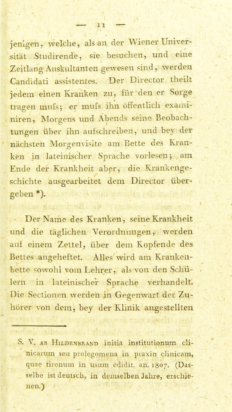 jenigen, welche, als an, der Wiener Univer- sität Studirende, sie besuchen, und eine Zeitlang Auskultanten gewesen sind, werden Candidati assistentes. Der Director theilt jedem einen Kranken zu, für den er Sorge tragen mufs; er mufs ihn öffentlich exami- niren, Morgens und Abends seine Beobach- tungen über ihn aufschreiben, und bey der nächsten Morgenvisite am Bette des Kran- ken in lateinischer Sprache vorlesen j am Ende der Krankheit abpr, die Krankenge- schichte ausgearbeitet dem Director über- geben *). Der Name des Kranken, seine Krankheit und die täglichen Verordnungen, werden auf einem Zettel, über dem Kopfende des Bettes angeheftet. Alles wird am Kranken- bette sowohl vom Lehrer, als von den Schü- lern in lateinischer Sprache verhandelt. Die Sectionen werden in Gegenwart der Zu- hörer von dem, bey der Klinik angestellten S. V. AB Hildenbrand initia institutipnum cli- nicarum seu prolegornena in praxin clinicam, quae tironum in usum cdidit. an. 1807. (Das- selbe ist deutsch, in demsellien Jahre, erschie- nen.)