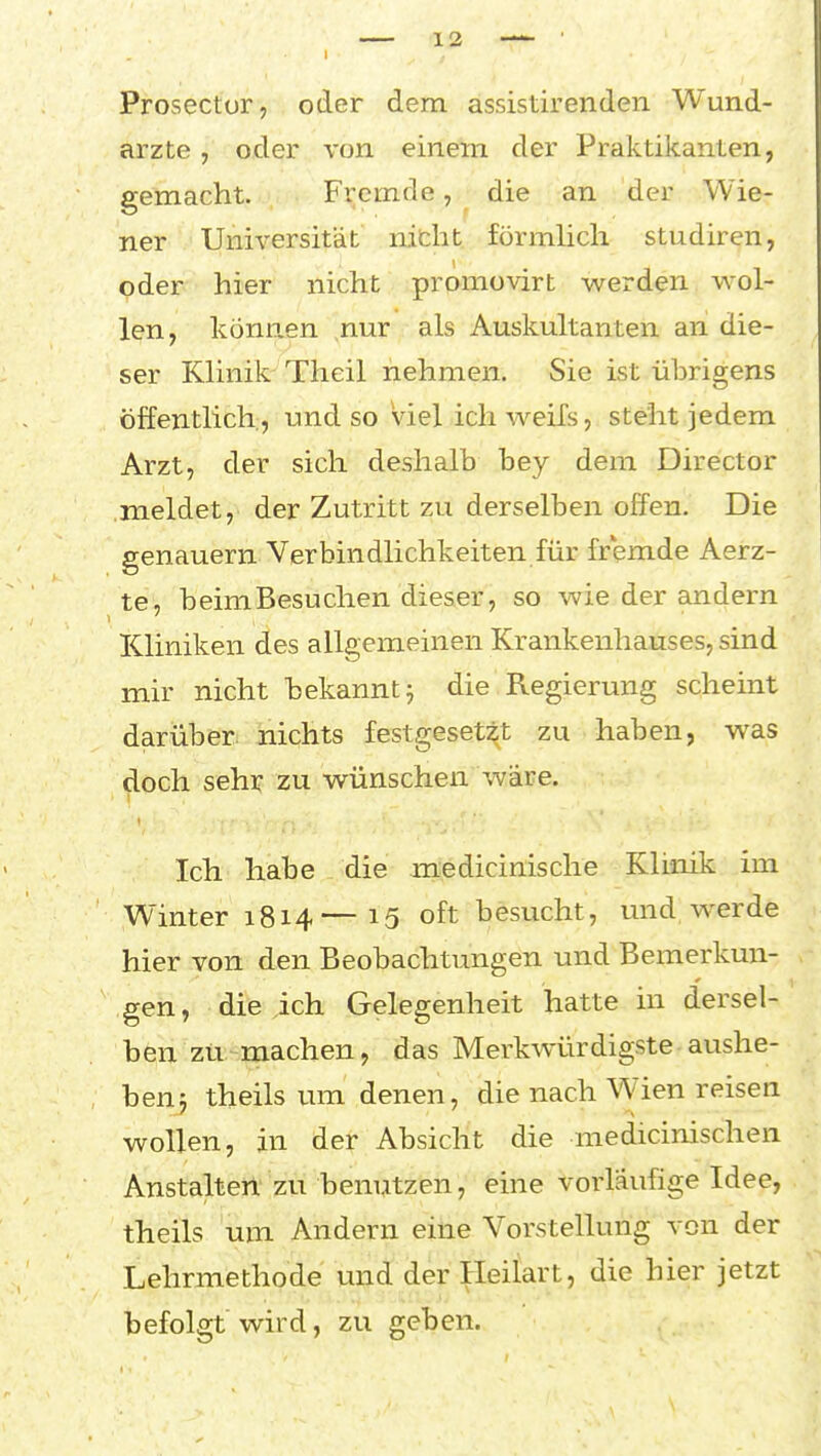 Prosector, oder dem assistirenden Wund- arzte , oder von einem der Praktikanten, gemacht. Fremde, die an der Wie- ner Universität nitht förmlich studiren, oder hier nicht promovirt werden wol- len, können nur als Auskultanten an die- ser Klinik Tlieil nehmen. Sie ist übrigens öffentlich, und so Viel ich weifs, steht jedem Arzt, der sich deshalb bey dem Director meldet, der Zutritt zu derselben offen. Die genauem Verbindlichkeiten für fremde Aerz- te, beim Besuchen dieser, so wie der andern Kliniken des allgemeinen Krankenhauses, sind mir nicht bekannt j die Regierung scheint darüber nichts festgesetzt zu haben, was doch sehr zu wünschen wäre. Ich habe die medicinische Klinik im Winter 1814—15 oft besucht, und Wierde hier von den Beobachtungen und Bemerkun- gen, die ich Gelegenheit hatte in dersel- ben zü-machen, das Merkwürdigste aushe- hen-j theils um denen, die nach Wien reisen wollen, in der Absicht die medicinischen Anstalten'zu benutzen, eine vorläufige Idee, theils um Andern eine Vorstellung von der Lehrmethode und der :^eiiart, die hier jetzt befolgt wird, zu geben.
