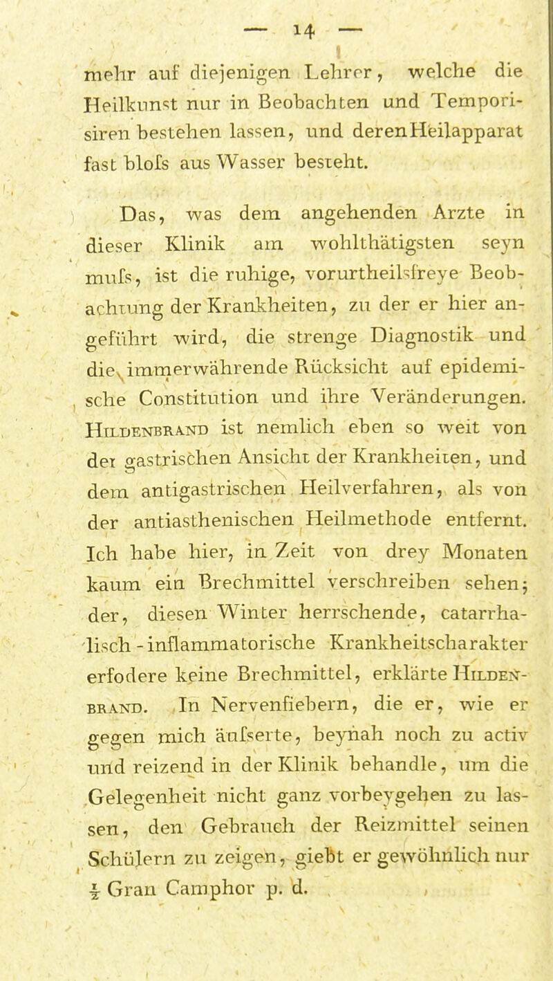 mehr auf diejenigen Lehrer, welche die Heilknnst nur in Beobachten und Tempori- siren bestehen lassen, und derenHeilapparat fast blofs aus Wasser besteht. Das, was dem angehenden Arzte in dieser Klinik am wohlthätigsten seyn mufs, ist die ruhige, vorurtheilsf'reye Beob- achtung der Krankheiten, zu der er hier an- geführt wird, die strenge Diagnostik und diey^immerwährende Rücksicht auf epidemi- sche Constitution und ihre Veränderungen. HiLDENBRAND ist ncmlich eben so weit von dei o-astrischen Ansicht der Krankheiten, und dem antigastrischen Heilverfahren, als von der antiasthenischen Heilmethode entfernt. Ich habe hier, in Zeit von drey Monaten kaum ein Brechmittel verschreiben sehen j der, diesen Winter herrschende, catarrha- lisch - inflammatorische Krankheitscharakter erfodere keine Brechmittel, erklärte Hildei^- BRAND. In Nervenfiebern, die er, wie er gegen mich äufserte, beyhah noch zu activ imd reizend in der Klinik behandle, um die Gelegenheit nicht ganz vorbeygehen zu las- sen, den Gebrauch der Reizmittel seinen Schülern zu zeigen, giebt er gewöhnlich nur i Gran Camphor p. d.